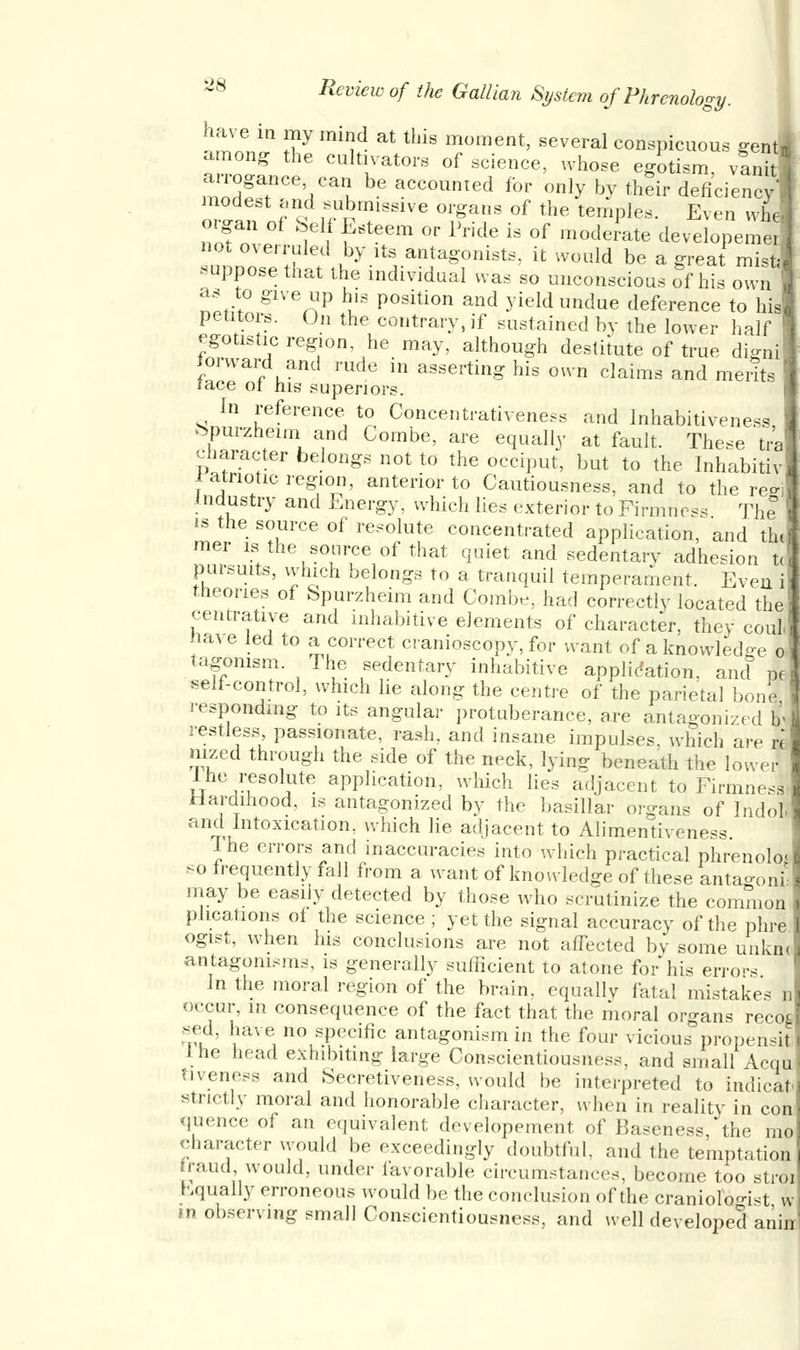 have in my mind at this moment, several conspicuous gent among the cultivators of science, whose egotism, v3 anogance can be accounted for only by their deficiency- modest and submissive organs of the temples. Even whe organ of Self Esteem or Pride is of moderate developemer no, overruled by its antagonists, it would be a great mist; suppose that the individual was so unconscious of his own as to give up his position and yield undue deference to his petitors. On the contrary, if sustained by the lower half egotistic region, he may, although destitute of true dignl Ward and rude in asserting his own claims and merits race ot his superiors. In reference to Concentrativeness and Inhabitiveness, bpurzneim and Combe, are equally at fault. These tra character belongs not to the occiput, but to the Inhabitiv latnotic region, anterior to Cautiousness, and to the re-i industry and Energy, which lies exterior to Firmness The is the source of resolute concentrated application, and tin mer is the source of that quiet and sedentary adhesion t< pursuits, which belongs to a tranquil temperament. Even i theories of Spurzheim and Combe, had correctly located the centrative and mhabitive elements of character, they coJ mve led to a correct cranioscopy, for want of a knowledge o tagonism. The sedentary inhabitive application, and I self-control, which lie along the centre of the parietal bonl responding to its angular protuberance, are antagonized b- restless passionate, rash, and insane impulses, which are re nized through the side of the neck, lying beneath the lower the resolute application, which lies adjacent to Firmnesl Hardihood, is antagonized by the basillar organs of Indoi and Intoxication, which lie adjacent to Alimentiveness. Ihe errors and inaccuracies into which practical phrenolo- so frequently fall from a want of knowledge of these antao-oni* may be easily detected by those who scrutinize the common plications of the science ; yet the signal accuracy of the phre ogist, when his conclusions are not affected by some unkml antagonisms, is generally sufficient to atone for his errors In the moral region of the brain, equally fatal mistake- nl occui^ m consequence of the fact that the moral organs recod sed, have no specific antagonism in the four vicious propensS Ihe head exhibiting large Conscientiousness, and small icqf tiveness and Secretiveness, would be interpreted to indicat strictly moral and honorable character, when in reality in con qtaence oi an equivalent developement of Baseness the mo character would be exceedingly doubtful, and the temptation raud would, under favorable circumstances, become too stroi hqually erroneous would be the conclusion of the craniolo-Nt w in observing small Conscientiousness, and well developed anirr!