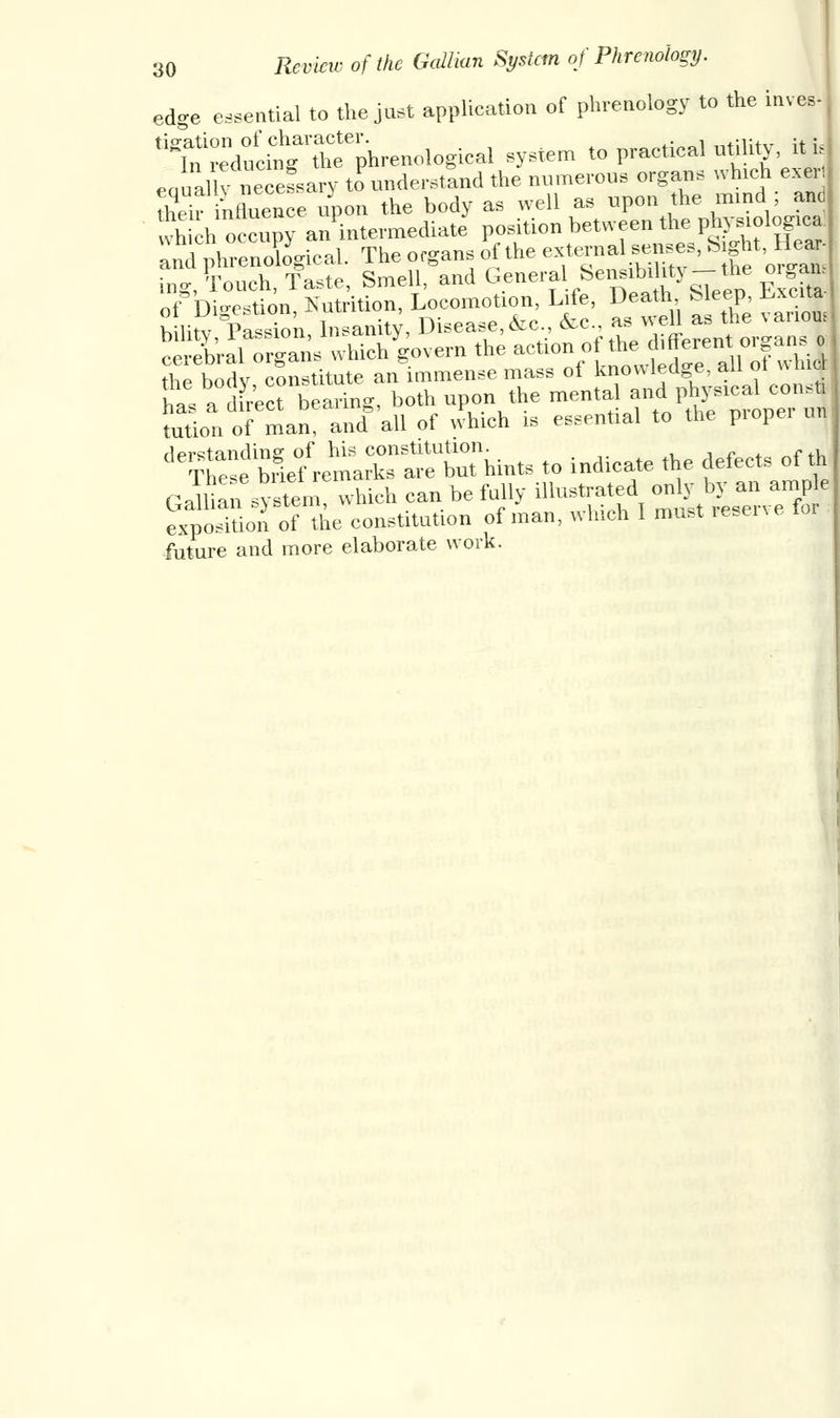 edge essential to the just application of phrenology to the inves- ^^^^-nological system to practical utility, it u eaual v neceLary to understand the numerous organs which exer their influence upon the body as well as upon the mind ; and which occupy an intermediate position between the physiological a^enXgical. The organs & the external«, Sight Hea, ing, Touch, Taste, Smell, and General. ^nsibil ty -the organ of Digest Nutrition Locomot10n Life Dea^ Sleep, Excita ^r^^:S^^™ of * different organs the body institute an immense mass of knowledge, all ot whicl Lt a fet bearing, both upon the mental| andphysicaconsj tution of man, and all of which is essential to the piopei d6^e blef^rrbrhints to indicate the defects of th GdW which can be fully illustrated onhy by an.ampe exposition of the constitution of man, which 1 must lesene future and more elaborate work.
