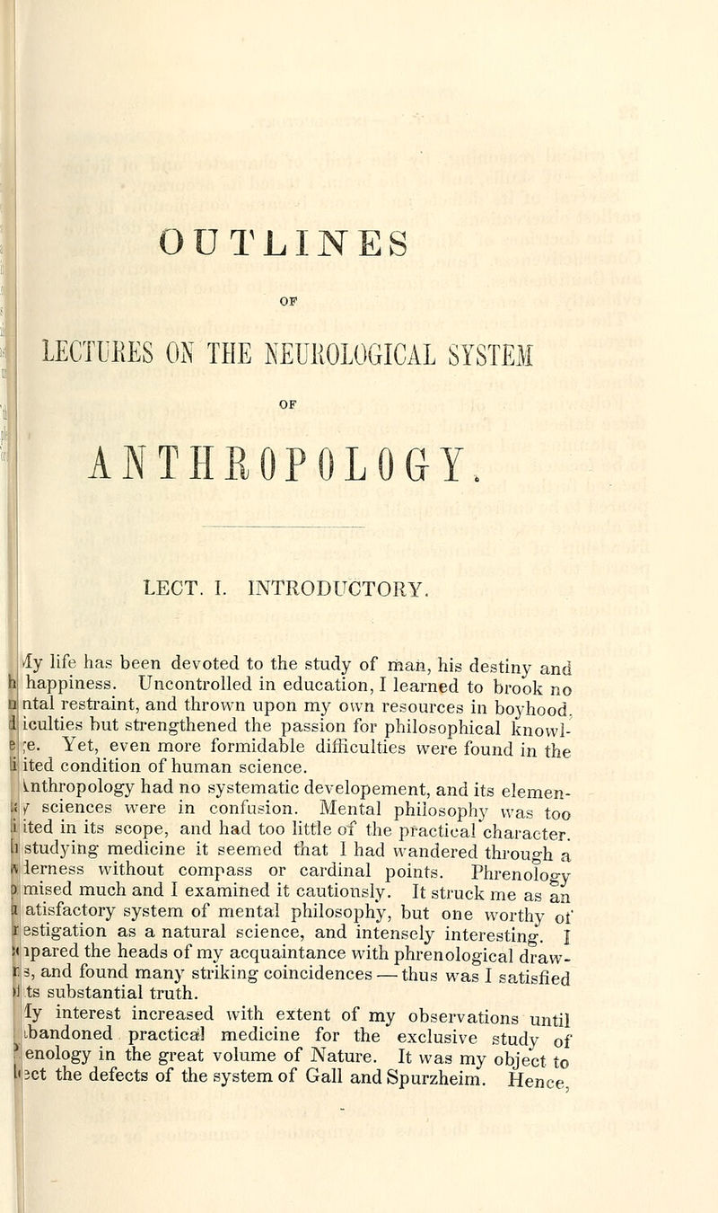 OUTLINES OF LECTURES ON THE NEUROLOGICAL SYSTEM ANTHROPOLOGY. LECT. I. INTRODUCTORY. Ay life has been devoted to the study of man, his destiny and happiness. Uncontrolled in education, I learned to brook no ntal restraint, and thrown upon my own resources in boyhood, iculties but strengthened the passion for philosophical knowl- ;e. Yet, even more formidable difficulties were found in the ited condition of human science. Anthropology had no systematic developement, and its elemen- ts f sciences were in confusion. Mental philosophy was too li ited in its scope, and had too little of the practical character. [] studying medicine it seemed that I had wandered through a wierness without compass or cardinal points. Phrenology p mised much and I examined it cautiously. It struck rne as an a atisfactory system of mental philosophy, but one worthy of i estigation as a natural science, and intensely interesting. I !< lpared the heads of my acquaintance with phrenological draw- ls, and found many striking coincidences — thus was I satisfied I ts substantial truth. ly interest increased with extent of my observations until ibandoned practical medicine for the exclusive study of Penology in the great volume of Nature. It was my object to tact the defects of the system of Gall and Spurzheim. Hence