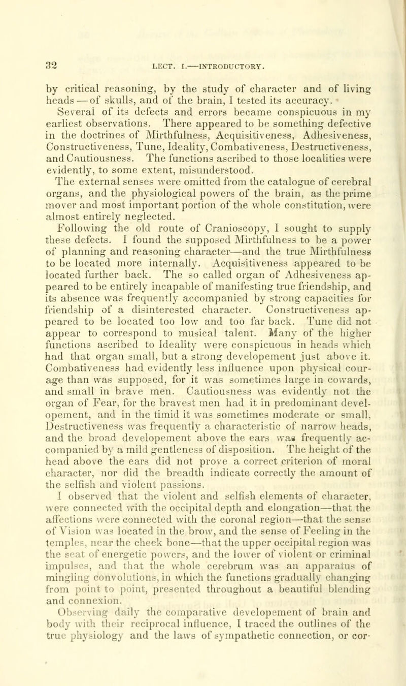 by critical reasoning, by the study of character and of living heads — of skulls, and of the brain, I tested its accuracy. Several of its defects and errors became conspicuous in my earliest observations. There appeared to be something defective in the doctrines of Mirthfulness, Acquisitiveness, Adhesiveness, Constructiveness, Tune, Ideality, Combativeness, Destructiveness, and Cautiousness. The functions ascribed to those localities were evidently, to some extent, misunderstood. The external senses were omitted from the catalogue of cerebral organs, and the physiological powers of the brain, as the prime mover and most important portion of the whole constitution, were almost entirely neglected. Following the old route of Cranioscopy, I sought to supply these defects. I found the supposed Mirthfulness to be a power of planning and reasoning character—and the true Mirthfulness to be located more internal!}'. Acquisitiveness appeared to be located further back. The so called organ of Adhesiveness ap- peared to be entirely incapable of manifesting true friendship, and its absence was frequently accompanied by strong capacities for friendship of a disinterested character. Constructiveness ap- peared to be located too low and too far back. Tune did not appear to correspond to musical talent. Many of the higher functions ascribed to Ideality were conspicuous in heads which had that organ small, but a strong developement just above it. Combativeness had evidently less influence upon physical cour- age than was supposed, for it was sometimes large in cowards, and small in brave men. Cautiousness was evidently not the organ of Fear, for the bravest men had it in predominant devel- opement, and in the timid it was sometimes moderate or small, Destructiveness was frequently a characteristic of narrow heads, and the broad developement above the ears was frequently ac- companied by a mild gentleness of disposition. The height of the head above the ears did not prove a correct criterion of moral character, nor did the breadth indicate correctly the amount of the selfish and violent passions. I observed that the violent and selfish elements of character, were competed with the occipital depth and elongation—that the affections were connected with the coronal region—that the sense of Vision was located in the brow, and the sense of Feeling in the temples, near the cheek bone—that the upper occipital region was the seat of energetic powers, and the lower of violent or criminal impulses, and that the whole cerebrum was an apparatus of mingling convolutions, in which the functions gradually changing from point to point, presented throughout a beautiful blending and connexion. Observing daily the comparative developement of brain and body with their reciprocal influence, I traced the outlines of the true physiology and the laws of sympathetic connection, or cor-