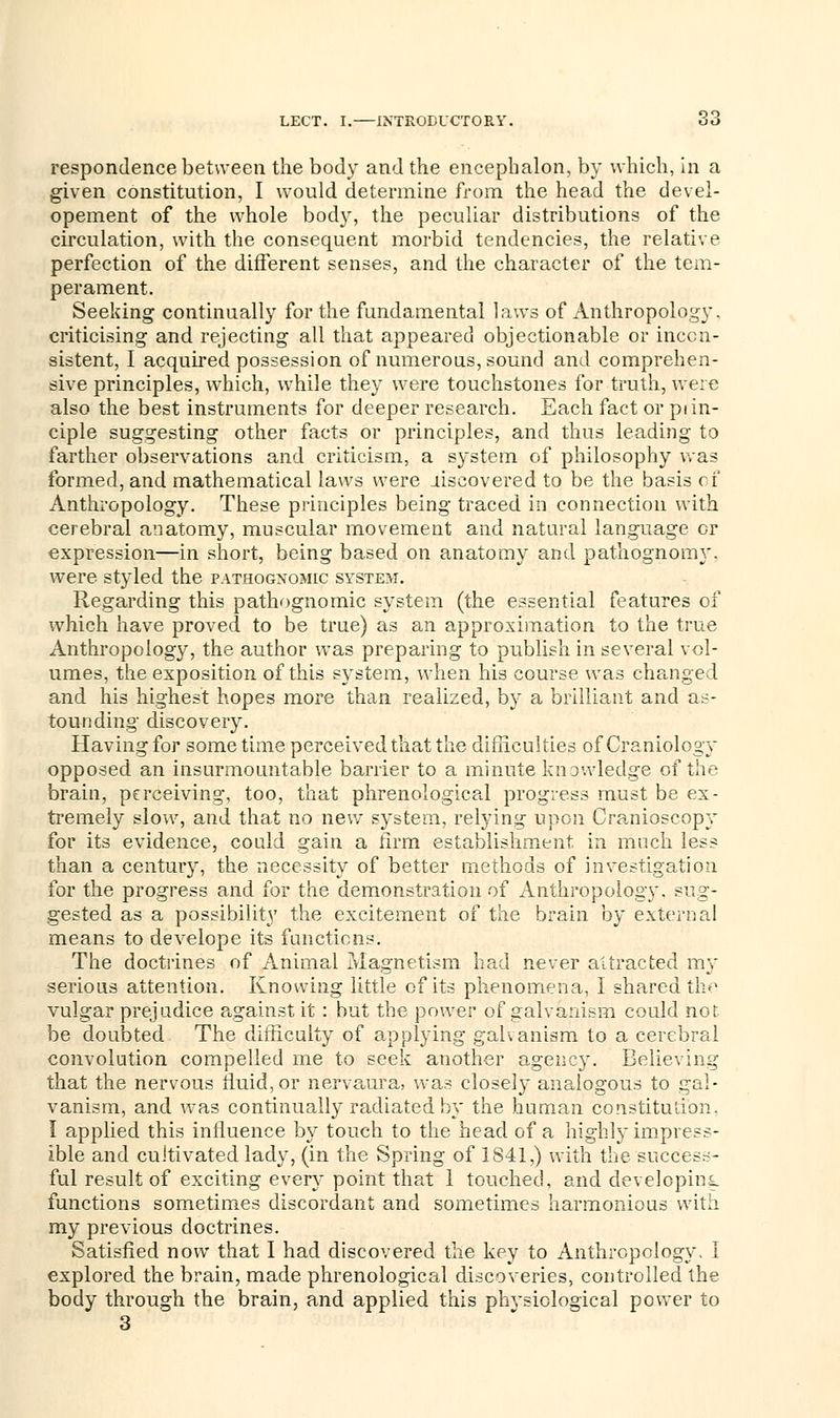 respondence between the body and the encephalon, by which, in a given constitution, I would determine from the head the devel- opement of the whole body, the peculiar distributions of the circulation, with the consequent morbid tendencies, the relative perfection of the different senses, and the character of the tem- perament. Seeking continually for the fundamental laws of Anthropology, criticising and rejecting all that appeared objectionable or incon- sistent, I acquired possession of numerous, sound and comprehen- sive principles, which, while they were touchstones for truth, were also the best instruments for deeper research. Each fact or piin- ciple suggesting other facts or principles, and thus leading to farther observations and criticism, a system of philosophy was formed, and mathematical laws were liscovered to be the basis of Anthropology. These principles being traced in connection with cerebral anatomy, muscular movement and natural language or expression—in short, being based on anatomy and pathognomy. were styled the pathognomic system. Regarding this pathognomic system (the essential features of which have proved to be true) as an approximation to the true Anthropology, the author was preparing to publish in several vol- umes, the exposition of this system, when his course was changed and his highest hopes more than realized, by a brilliant and as- tounding discovery. Having for some time perceived that the difficulties of Craniology opposed an insurmountable barrier to a minute knowledge of the brain, perceiving, too, that phrenological progress must be ex- tremely slow, and that no new system, relying upon Oranioscopy for its evidence, could gain a firm establishment in much less than a century, the necessity of better methods of investigation for the progress and for the demonstration of Anthropology, sug- gested as a possibility the excitement of the brain by external means to develope its functions. The doctrines of Animal Magnetism had never attracted my serious attention. Knowing little of its phenomena, I shared the vulgar prejudice against it : hut the power of galvanism could not be doubted The difficulty of applying galvanism to a cerebral convolution compelled me to seek another agency. Believing that the nervous fluid, or nervaura, was closely analogous to gal- vanism, and was continually radiated by the human constitution. I applied this influence hy touch to the head of a highly impress- ible and cultivated lady, (in the Spring of 1841,) with the success- ful result of exciting every point that 1 touched, and developing functions sometimes discordant and sometimes harmonious with my previous doctrines. Satisfied now that I had discovered the key to Anthropology. I explored the brain, made phrenological discoveries, controlled the body through the brain, and applied this physiological power to 3