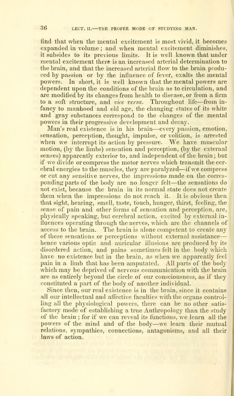 find that when the mental excitement is most vivid, it becomes expanded in volume; and when mental excitement diminishes, it subsides to its previous limits. It is well known that under mental excitement there is an increased arterial determination to the brain, and that the increased arterial flow to the brain produ- ced by passion or by the influence of fever, exalts the mental powers. In short, it is well known that the mental powers are dependent upon the conditions of the brain as to circulation, and are modified by its changes from health to disease, or from a firm to a soft structure, and vice versa. Throughout life—from in- fancy to manhood and old age, the changing states of its white and gray substances correspond to the changes of the mental powers in their progressive development and decay. Man's real existence is in his brain—every passion, emotion, sensation, perception, thought, impulse, or volition, is arrested when we interrupt its action by pressure. We have muscular motion, (by the limbs) sensation and perception, (by the external senses) apparently exterior to, and independent of the brain; but if we divide or compress the motor nerves which transmit the cer- ebral energies to the muscles, they are paralyzed—if we compress or cut any sensitive nerves, the impressions made on the corres- ponding parts of the body are no longer felt—the sensations do not exist, because the brain in its normal state does not create them when the impressions do not reach it. It is obvious then that sight, hearing, smell, taste, touch, hunger, thirst, feeling, the sense of pain and other forms of sensation and perception, are, physically speaking, but cerebral action, excited by external in- fluences operating through the nerves, which are the channels of access to the brain. The brain is alone competent to create any of these sensations or perceptions without external assistance— hence various optic and auricular illusions are produced by its disordered action, and pains sometimes felt in the body which have no existence but in the brain, as when we apparently feel pain in a limb that has been amputated. All parts of the body which may be deprived of nervous communication with the brain are as entirely beyond the circle of our consciousness, as if they constituted a part of the body of another individual. Since then, our real existence is in the brain, since it contains all our intellectual and affective faculties with the organs control- ling all the physiological powers, there can be no other satis- factory mode of establishing a true Anthropology than the study of the brain ; for if we can reveal its functions, we learn all the powers of the mind and of the body—we learn their mutual relations, sympathies, connections, antagonisms, and all their laws of action.