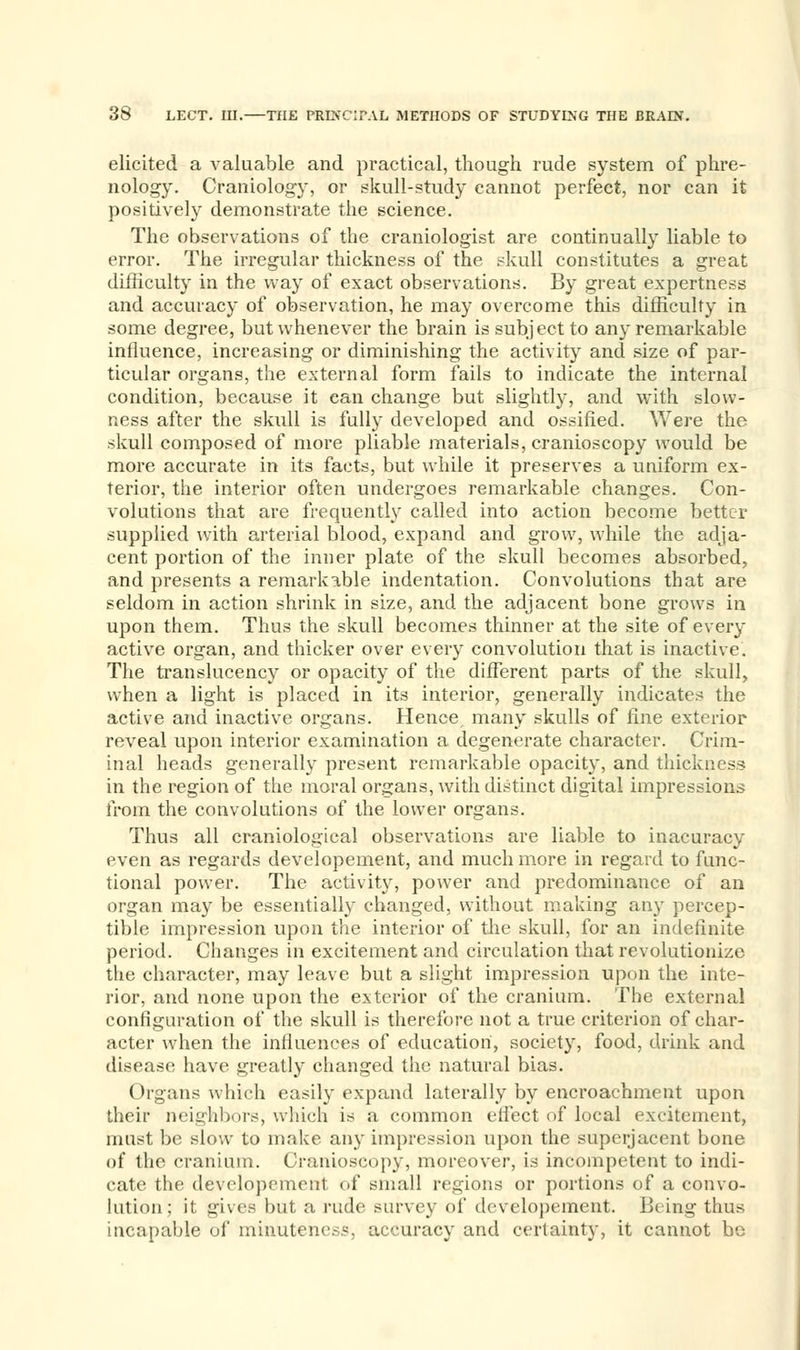 elicited a valuable and practical, though rude system of phre- nology. Craniology, or skull-study cannot perfect, nor can it positively demonstrate the science. The observations of the craniologist are continually liable to error. The irregular thickness of the skull constitutes a great difficulty in the way of exact observations. By great expertness and accuracy of observation, he may overcome this difficulty in some degree, but whenever the brain is subject to any remarkable influence, increasing or diminishing the activity and size of par- ticular organs, the external form fails to indicate the internal condition, because it can change but slightly, and with slow- ness after the skull is fully developed and ossified. \Yere the skull composed of more pliable materials, cranioscopy would be more accurate in its facts, but while it preserves a uniform ex- terior, the interior often undergoes remarkable changes. Con- volutions that are frequently called into action become better supplied with arterial blood, expand and grow, while the adja- cent portion of the inner plate of the skull becomes absorbed, and presents a remarkable indentation. Convolutions that are seldom in action shrink in size, and the adjacent bone grows in upon them. Thus the skull becomes thinner at the site of every active organ, and thicker over every convolution that is inactive. The translucency or opacity of the different parts of the skull, when a light is placed in its interior, generally indicates the active and inactive organs. Hence, many skulls of fine exterior reveal upon interior examination a degenerate character. Crim- inal heads generally present remarkable opacity, and thickness in the region of the moral organs, with distinct digital impressions from the convolutions of the lower organs. Thus all craniological observations are liable to inacuracy even as regards developement, and much more in regard to func- tional power. The activity, power and predominance of an organ may be essentially changed, without making any percep- tible impression upon the interior of the skull, for an indefinite period. Changes in excitement and circulation that revolutionize the character, may leave but a slight impression upon the inte- rior, and none upon the exterior of the cranium. The external configuration of the skull is therefore not a true criterion of char- acter when the influences of education, society, food, drink and disease have greatly changed the natural bias. Organs which easily expand laterally by encroachment upon their neighbors, which is a common efiect of local excitement, must be slow to make any impression upon the superjacent bone of the cranium. Cranioscopy, moreover, is incompetent to indi- cate the developement of small regions or portions of a convo- lution; it gives but a rude survey of developement. Being thus incapable of minuteness, accuracy and certainty, it cannot be