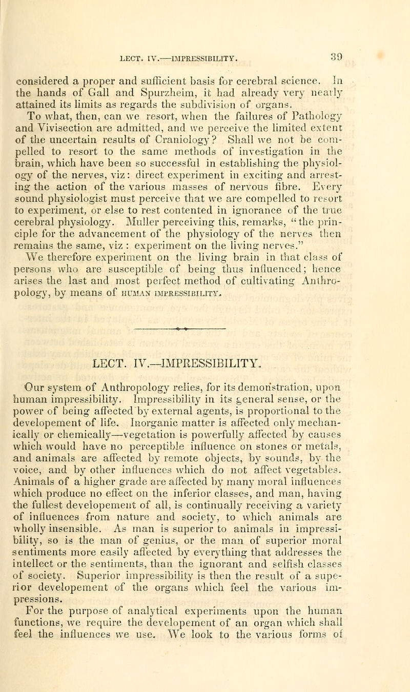 considered a proper and sufficient basis for cerebral science. In the hands of Gall and Spurzheim, it had already very nearby attained its limits as regards the subdivision of organs. To what, then, can we resort, when the failures of Pathology and Vivisection are admitted, and we perceive the limited extent of the uncertain results of Craniology ? Shall we not be com- pelled to resort to the same methods of investigation in the brain, which have been so successful in establishing the physiol- ogy of the nerves, viz: direct experiment in exciting and arrest- ing the action of the various masses of nervous fibre. Every sound physiologist must perceive that we are compelled to resort to experiment, or else to rest contented in ignorance of the true cerebral physiology. Muller perceiving this, remarks, the prin- ciple for the advancement of the physiology of the nerves then remains the same, viz : experiment on the living nerves. We therefore experiment on the living brain in that class of persons who are susceptible of being thus influenced; hence arises the last and most perfect method of cultivating Anthro- pology, by means of human impressibility. LECT. IV.—IMPRESSIBILITY. Our system of Anthropology relies, for its demonstration, upon human impressibility. Impressibility in its general sense, or the power of being affected by external agents, is proportional to the developement of life. Inorganic matter is affected only mechan- ically or chemically—vegetation is powerfully affected by causes which would have no perceptible influence on stones or metals, and animals are affected by remote objects, by sounds, by the voice, and by other influences which do not affect vegetables. Animals of a higher grade are affected by many moral influences which produce no effect on the inferior classes, and man, having the fullest developement of all, is continually receiving a variety of influences from nature and society, to which animals are wholly insensible. As man is superior to animals in impressi- bility, so is the man of genius, or the man of superior moral sentiments more easily affected by everything that addresses the intellect or the sentiments, than the ignorant and selfish classes of society. Superior impressibility is then the result of a supe- rior developement of the organs which feel the various im- pressions. For the purpose of analytical experiments upon the human functions, we require the developement of an organ which shall feel the influences we use. We look to the various forms of