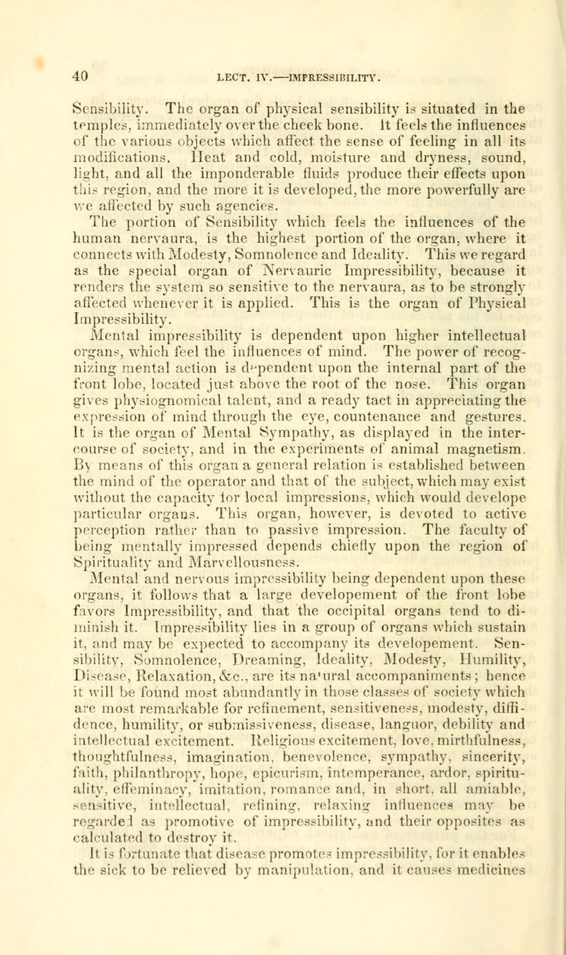 Sensibility. The organ of physical sensibility is situated in the temples, immediately over the cheek bone. It feels the influences of the various objects which affect the sense of feeling in all its modifications. Heat and cold, moisture and dryness, sound, light, and all the imponderable fluids produce their effects upon this region, and the more it is developed, the more powerfully are we affected by such agencies. The portion of Sensibility which feels the influences of the human nervaura, is the highest portion of the organ, where it connects with Modesty, Somnolence and Ideality. This we regard as the special organ of Nervauric Impressibility, because it renders the system so sensitive to the nervaura, as to be strongly affected whenever it is applied. This is the organ of Physical Impressibility. Mental impressibility is dependent upon higher intellectual organs, which feel the influences of mind. The power of recog- nizing mental action is dependent upon the internal part of the front lobe, located just above the root of the nose. This organ gives physiognomical talent, and a ready tact in appreciating the expression of mind through the eye, countenance and gestures. It is the organ of Mental Sympathy, as displayed in the inter- course of society, and in the experiments of animal magnetism By means of this organ a general relation is established between the mind of the operator and that of the subject, which may exist without the capacity ior local impressions, which would develope particular organs. This organ, however, is devoted to active perception rather than to passive impression. The faculty of being mentally impressed depends chiefly upon the region of Spirituality and Marvellousness. Mental and nervous impressibility being dependent upon these organs, it follows that a large developement of the front lobe favors Impressibility, and that the occipital organs tend to di- minish it. Impressibility lies in a group of organs which sustain it, and may be expected to accompany its developement. Sen- sibility, Somnolence, Dreaming, Ideality, Modesty, Humility, Disease, Relaxation,&c, are its na'ural accompaniments; hence it will be found most abundantly in those classes of society which are most remarkable for refinement, sensitiveness, modesty, diffi- dence, humility, or submissiveness, disease, languor, debility and intellectual excitement. Religious excitement, love, mirthfulness, thoughtfulness, imagination, benevolence, sympathy, sincerity, faith, philanthropy, hope, epicurism, intemperance, ardor, spiritu- ality, effeminacy, imitation, romance and, in short, all amiable, sensitive, intellectual, refining, relaxing influences may be regarded as promotive of impressibility, and their opposites as calculated to destroy it. It is fortunate that disease promotes impressibility, for it enables the sick to be relieved by manipulation, and it causes medicines