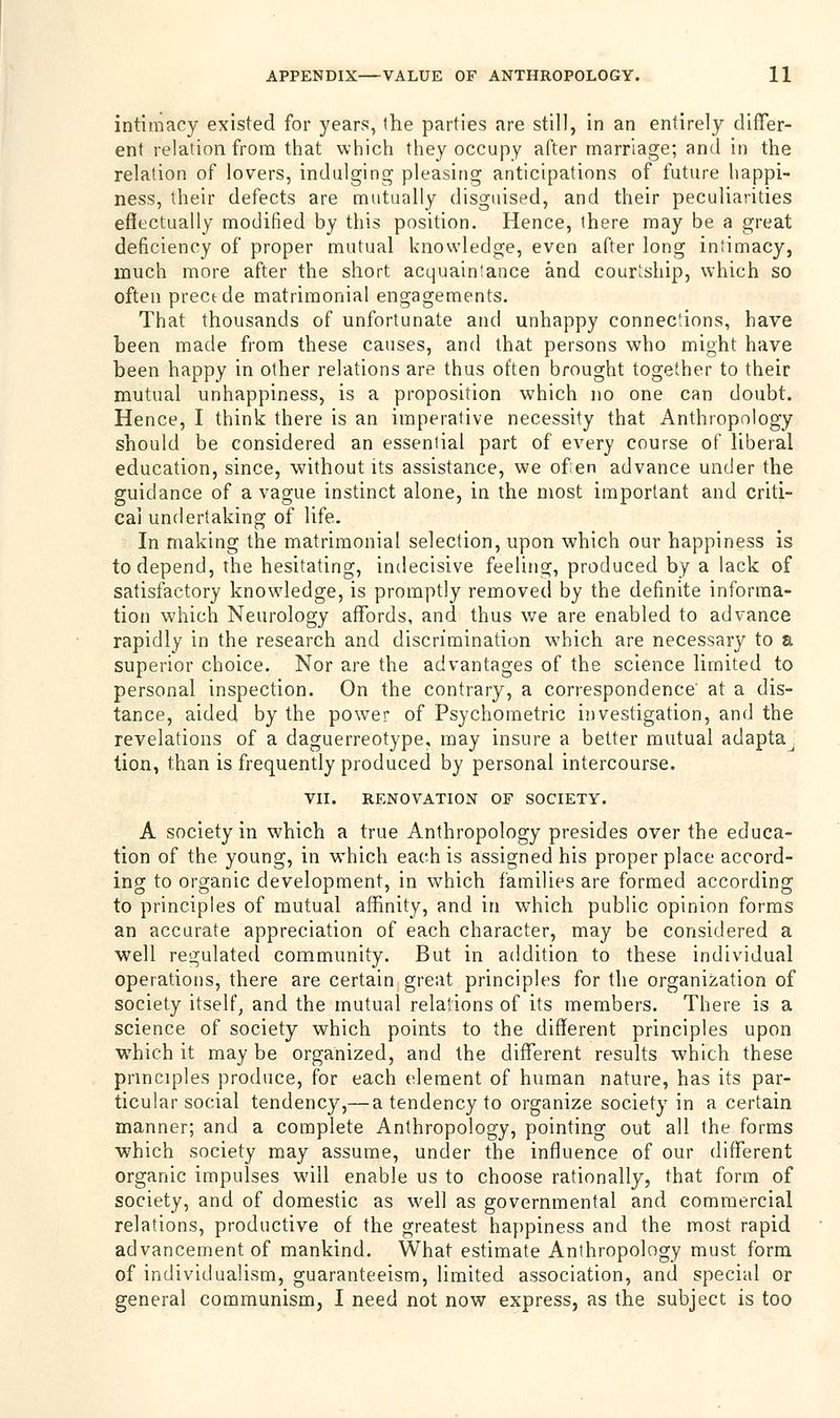 intimacy existed for years, ihe parties are still, in an entirely differ- ent relation from that which they occupy after marriage; and in the relation of lovers, indulging pleasing anticipations of future happi- ness, their defects are mutually disguised, and their peculiarities effectually modified by this position. Hence, there may be a great deficiency of proper mutual knowledge, even after long intimacy, much more after the short acquaintance and courtship, which so often precede matrimonial engagements. That thousands of unfortunate and unhappy connections, have been made from these causes, and that persons who might have been happy in other relations are thus often brought together to their mutual unhappiness, is a proposition which no one can doubt. Hence, I think there is an imperative necessity that Anthropology should be considered an essential part of every course of liberal education, since, without its assistance, we of en advance under the guidance of a vague instinct alone, in the most important and criti- cal undertaking of life. In making the matrimonial selection, upon which our happiness is to depend, the hesitating, indecisive feeling, produced by a lack of satisfactory knowledge, is promptly removed by the definite informa- tion which Neurology affords, and thus we are enabled to advance rapidly in the research and discrimination which are necessary to a superior choice. Nor are the advantages of the science limited to personal inspection. On the contrary, a correspondence' at a dis- tance, aided by the power of Psychometric investigation, and the revelations of a daguerreotype, may insure a better mutual adaptaj lion, than is frequently produced by personal intercourse. VII. RENOVATION OF SOCIETY. A society in which a true Anthropology presides over the educa- tion of the young, in which each is assigned his proper place accord- ing to organic development, in which families are formed according to principles of mutual affinity, and in which public opinion forms an accurate appreciation of each character, may be considered a well regulated community. But in addition to these individual operations, there are certain great principles for the organization of society itself, and the mutual relations of its members. There is a science of society which points to the different principles upon which it may be organized, and the different results which these principles produce, for each element of human nature, has its par- ticular social tendency,— a tendency to organize society in a certain manner; and a complete Anthropology, pointing out all the forms which society may assume, under the influence of our different organic impulses will enable us to choose rationally, that form of society, and of domestic as well as governmental and commercial relations, productive of the greatest happiness and the most rapid advancement of mankind. What estimate Anthropology must form of individualism, guaranteeism, limited association, and special or general communism, I need not now express, as the subject is too