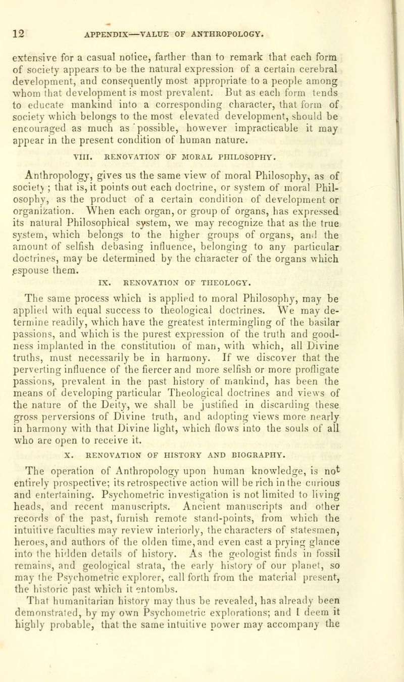 extensive for a casual notice, farther than to remark that each form of society appears to be the natural expression of a certain cerebral development, and consequently most appropriate to a people among whom that development is most prevalent. But as each form tends to educate mankind into a corresponding character, that form of society which belongs to the most elevated development, should be encouraged as much as possible, however impracticable it may appear in the present condition of human nature. VIII. RENOVATION OF MORAL PHILOSOPHY. Anthropology, gives us the same view of moral Philosophy, as of society ; that is, it points out each doctrine, or system of moral Phil- osophy, as the product of a certain condition of development or organization. When each organ, or group of organs, has expressed its natural Philosophical system, we may recognize that as the true system, which belongs to the higher groups of organs, and the amount of selfish debasing influence, belonging to any particular doctrines, may be determined by the character of the organs which espouse them. IX. RENOVATION OF THEOLOGY. The same process which is applied to moral Philosophy, may be applied with equal success to theological doctrines. We may de- termine readily, which have the greatest intermingling of the basilar passions, and which is the purest expression of the truth and good- ness implanted in the constitution of man, with which, all Divine truths, must necessarily be in harmony. If we discover that the perverting influence of the fiercer and more selfish or more profligate passions, prevalent in the past history of mankind, has been the means of developing particular Theological doctrines and views of the nature of the Deity, we shall be justified in discarding these gross perversions of Divine truth, and adopting views more, nearly in harmony with that Divine light, which flows into the souls of all who are open to receive it. X. RENOVATION OF HISTORY AND BIOGRAPHY. The operation of Anthropology upon human knowledge, is not entirely prospective; its retrospective action will be rich in the curious and entertaining. Psychometric investigation is not limited to living heads, and recent manuscripts. Ancient manuscripts and other records of the past, furnish remote stand-points, from which the intuitive faculties may review interiorly, the characters of statesmen, heroes, and authors of the olden time, and even cast a prying glance into the hidden details of history. As the geologist finds in fossil remains, and geological strata, the early history of our planet, so may the Psychometric explorer, call forth from the material present, the historic past which it entombs. That humanitarian history may thus be revealed, has already been demonstrated, by my own Psychometric explorations; and I deem it highly probable, that the same intuitive power may accompany the
