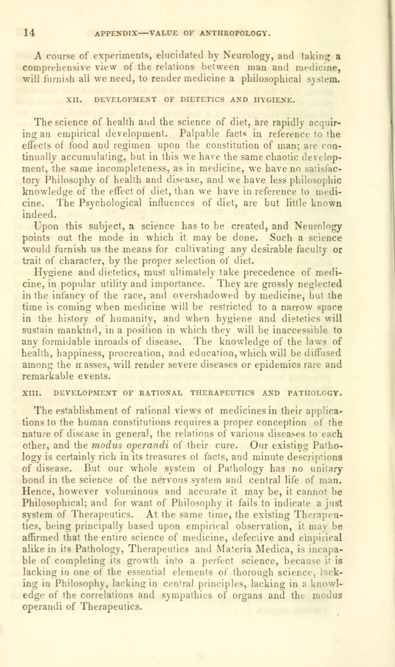 A course of experiments, elucidated by Neurology, and taking a comprehensive view of the relations between man and medicine, •will furnish all we need, to render medicine a philosophical system. XII. DEVELOPMENT OF DIETETICS AND HYGIENE. The science of health and the science of diet, are rapidly acquir- ing an empirical development. Palpable facts in reference to the effects of food and regimen upon the constitution of man; are con- tinually accumulating, but in this we have the same chaotic develop- ment, the same incompleteness, as in medicine, we have no satisfac- tory Philosophy of health and disease, and we have less philosophic knowledge of the effect of diet, than we have in reference to medi- cine. The Psychological influences of diet, are but little known indeed. Upon this subject, a science has to be created, and Neurology points out the mode in which it may be done. Such a science would furnish us the means for cultivating any desirable faculty or trait of character, by the proper selection of diet. Hygiene and dietetics, must ultimately take precedence of medi- cine, in popular utility and importance. They are grossly neglected in the infancy of the race, and overshadowed by medicine, but the time is coming when medicine will be restricted to a narrow space in the history of humanity, and when hygiene and dietetics will sustain mankind, in a position in which they will be inaccessible to any formidable inroads of disease. The knowledge of the laws of health, happiness, procreation, and education, which will be diffused among the masses, will render severe diseases or epidemics rare and remarkable events. XIII. DEVELOPMENT OF RATIONAL THERAPEUTICS AND PATHOLOGY. The establishment of rational views of medicines in their applica- tions to the human constitutions requires a proper conception of the nature of disease in general, the relations of various diseases to each other, and the ?nodus operandi of their cure. Our existing Patho- logy is certainly rich in its treasures of facts, and minute descriptions of disease. But our whole system of Pathology has no unitary bond in the science of the nervous system and central life of man. Hence, however voluminous and accurate it may be, it cannot be Philosophical; and for want of Philosophy it fails to indicate a just system of Therapeutics. At the same time, the existing Therapeu- tics, being principally based upon empirical observation, it may be affirmed that the entire science of medicine, defeciive and empirical alike in its Pathology, Therapeutics and Materia Medica, is incapa- ble of completing its growth into a perfect science, because i' is lacking in one of the essential elements of thorough science, i' ek- ing in Philosophy, lacking in cental principles, lacking in a knowl- edge of the correlations and sympathies of organs and the modus operandi of Therapeutics.