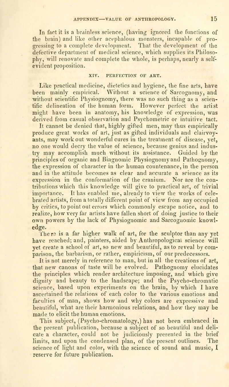 In fact it is a brainless science, (having ignored the functions of the brain) and like other acephalous monsters, incapable of pro- gressing to a complete development. That the development of the defective department of medical science, which supplies its Philoso- phy, will renovate and complete the whole, is perhaps, nearly a self- evident proposition. XIV. PERFECTION OF ART. Like practical medicine, dietetics and hygiene, the fine arts, have been mainly empirical. Without a science of Sarcognomy, and without scientific Physiognomy, there was no such thing as a scien- tific delineation of the human form. However perfect the artist might have been in anatomy, his knowledge of expression, was derived from casual observation and Psychometric or intuitive tact. It cannot be denied that, highly gifted men, may thus empirically produce great works of art, just as gifted individuals and clairvoy- ants, may workout wonderful cures in the treatment of disease, yet, no one would decry the value of science, because genius and indus- try may accomplish much without its assistance. Guided by the principles of organic and Biagnomic Physiognomy and Pathos;nomy, the expression of character in the human countenance, in the person and in the attitude becomes as clear and accurate a science as its expression in the conformation of the cranium. Nor are the con- tributions which this knowledge will give to practical art, of trivial importance. It has enabled me, already to view the works of cele- brated artists, from a totally different point of view from any occupied by critics, to point out errors which commonly escape notice, and to realize, how very far artists have fallen short of doing justice to their own powers by the lack of Physiognomic and Sarcognomic knowl- edge. Thera is a far higher walk of art, for the sculptor than any yet have reached; and, painters, aided by Anthropological science wTill yet create a school of art, so new and beautiful, as to reveal by com- parison, the barbarism, or rather, empiricism, of our predecessors. It is not merely in reference to man, but in all the creations of art, that new canons of taste will be evolved. Pathognomy elucidates the principles which render architecture imposing, and which give dignity and beauty to the landscape; and the Psycho-chromatic science, based upon experiments on the brain, by which I have ascertained the relations of each color to the various emotions and faculties of man, shows how and why colors are expressive and beautiful, what are their harmonious relations, and how they may be made to elicit the human emotions. This subject, (Psycho-chromatology,) has not been embraced in the present publication, because a subject of so beautiful and deli- cate a character, could not be judiciously presented in the brief limits, and upon the condensed plan, of the present outlines. The science of light and color, with the science of sound and music, I reserve for future publication.