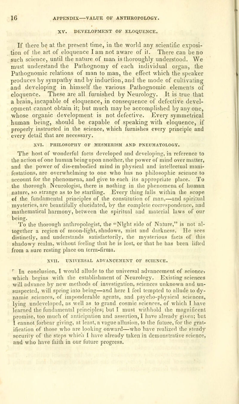 XV. DEVELOPMENT OF ELOQUENCE. If there be at the present time, in the world any scientific exposi- tion of the art of eloquence lam not aware of it. There can be no such science, until the nature of man is thoroughly understood. We must understand the Pathognomy of each individual organ, the Pathognomic relations of man to man, the effect which the speaker produces by sympathy and by induction,and the mode of cultivating and developing in himself the various Pathognomic elements of eloquence. These are all furnished by Neurology. It is true that a brain, incapable of eloquence, in consequence of defective devel- opment cannot obtain it; but much maybe accomplished by any one, whose organic development is not defective. Every symmetrical human being, should be capable of speaking with eloquence, if properly instructed in the science, which furnishes every principle and every detail that are necessary. XVI. PHILOSOPHY OF MESMERISM AND PNEUMATOLOGY. The host of wonderful facts developed and developing, in reference to the action of one human being upon another, the power of mind over matter, and the power of dis-embodied mind in physical and intellectual mani- festations, are overwhelming to one who has no philosophic science to account for the phenomena, and give to each its appropriate place. To the thorough Neurologist, there is nothing in the phenomena of human nature, so strange as to be startling. Every thing falls within the scope of the fundamental principles of the constitution of man,—and spiritual mysteries, are beautifully elucidated, by the complete correspondence, and mathematical harmony, between the spiritual and material laws of our being. To the thorough anthropologist, the Night side of Nature, is not al- together a region of moon-light, shadows, mist and darkness. He sees distinctly, and understands satisfactorily, the mysterious facts of this shadowy realm, without feeling that he is lost, or that he has been lifted from a sure resting place on terra-firma. XVII. UNIVERSAL ADVANCEMENT OF SCIENCE. r In conclusion, I would allude to the universal advancement of scionce. which begins with the establishment of Neurology. Existing sciences will advance by new methods of investigation, sciences unknown and un- suspected, will spring into being—and here 1 feel tempted to allude to dy- namic sciences, of imponderable agents, and psycho-physical sciences, lying undeveloped, as well as to grand cosmic sciences, of which I have learned the fundamental principles; but I must withhold the magnificent promise, too much of anticipation and assertion, I have already given; but I cannot forbear giving, at least, a vague allusion, to the future, for the grat- ification of those who are looking onward—who have realized the steady security of the steps which I have already taken in demonstrative science, and who have faith in our future progress.
