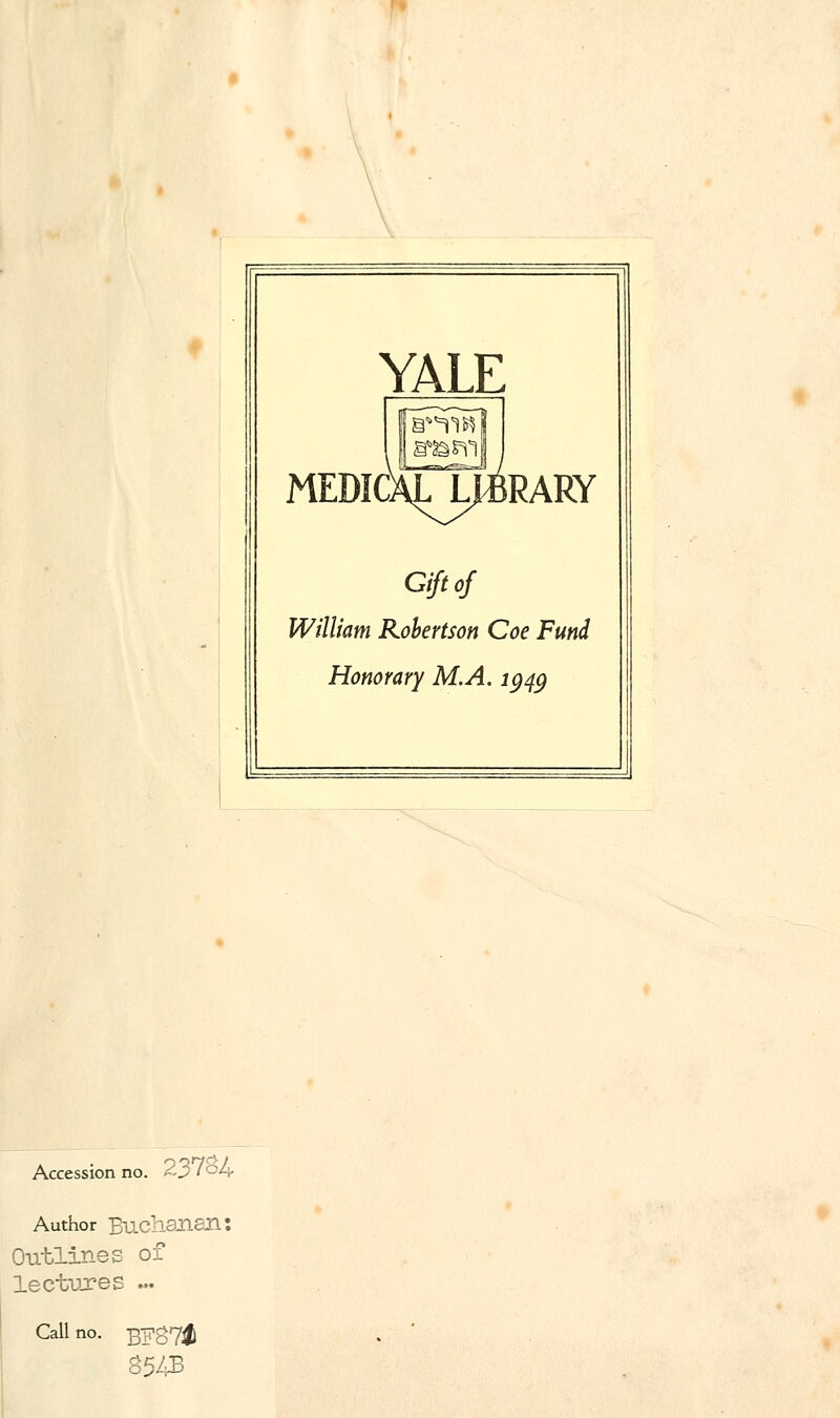 YALE MEDIC RARY Gift of William Robertson Coe Fund Honorary M.A. 1949 Accession no. 23 l°A- Author Buchanan: Outlines of lectures ... Call no. BFS7# 8543