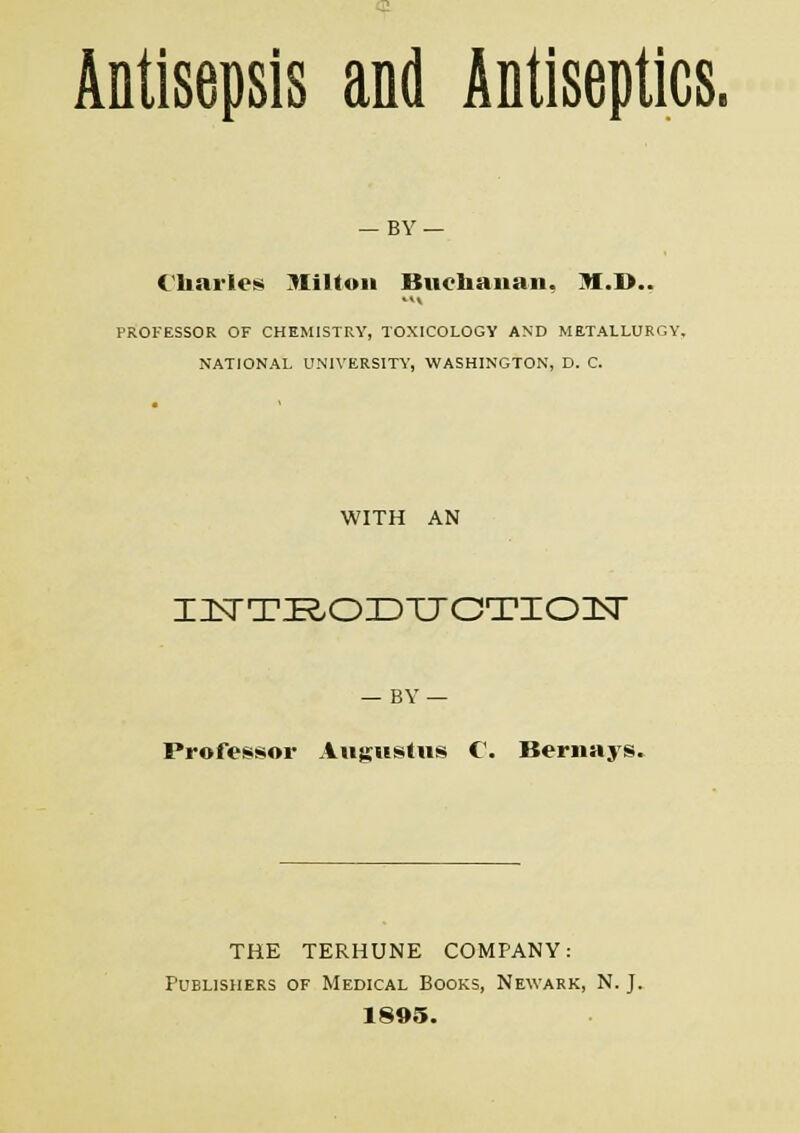 Antisepsis and Antiseptics. — BY — Charles Stilton Buchanan, >!.!>.. PROFESSOR OF CHEMISTRY, TOXICOLOGY AND METALLURGY, NATIONAL UNIVERSITY, WASHINGTON, D. C. WITH AN IZBITJR/OIDTTCTIOIN — BY — Professor Augustus C. Bernays. THE TERHUNE COMPANY: Publishers of Medical Books, Newark, N. J. 1895.
