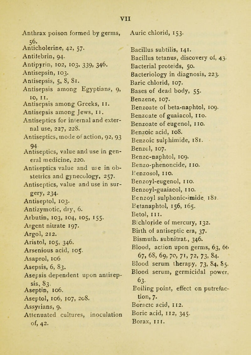 Anthrax poison formed by germs, 56. Anticholerine, 42, 57. Antilebrin, 94. Antipyrin, 102, 103, 339, 346. Antisepsin, 103. Antisepsis, 5, 8, St. Antisepsis among Egyptians, 9, 10, II. Antisepsis among Greeks, II. Antisepsis among Jews, 11. Antiseptics for iniernal and exter- nal use, 227, 228. Antiseptics, mode of action, 92, 93 94 Antiseptics, value and use in gen- eral medicine, 220. Antiseptics value and use in ob- stetrics and gynecology, 257. Antiseptics, value and use in sur- gery. 234- Antiseptol, 103. Antizymotic, dry, 6. Arbutin, 103, 104, 105, 155. Argent nitrate 197. Argol, 212. Aristol, 105, 346. Arsenious acid, 105. Asaprol, 106 Asepsis, 6, 83. Asepsis dependent upon antisep- sis, 83. Aseptin, 106. Aseptol, 106, 107, 208. Assyrians, 9. Attenuated cultures, inoculation of, 42. Auric chlorid, 153. Bacillus subtilis, 141. Bacillus tetanus, discovery of, 43. Bacterial proteids, 50. Bacteriology in diagnosis, 223. Baric chlorid, 107. Bases of dead body, 55. Benzene, 107. Benzoate of beta-naphtol, 109. Benzoate of guaiacol, 110. Benzoate of eugenol, no. Benzoic acid, 108. Benzoic sulphimide, 181. Benzol, 107. Benzc-naphtol, 109. Benzo-phenoncide, 110- l.'enzosol, no. Benzoyl-eugenol, no. Benzoyl-guaiacol, no. Benzoyl sulphonic-imide, 181 Betanaphtol, 156, 165. Betol, in. Bichloride of mercury, 132. Birth of anliseptic era, 37. Bismuth, subnitrat, 346. Blood, action upon germs, 63, 6t. 67,68,69,70,71,72,73,84. Blood serum therapy, 73, 84, S5. Blood serum, germicidal power, 63- Boiling point, effect on putrefac- tion, 7. Boracic acid, 112. Boric acid, 112, 345. Borax, III.