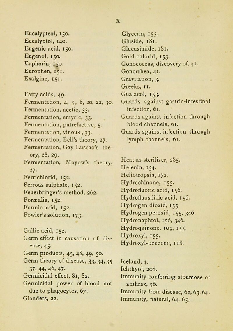 Eucalypteol, 150. Eucalyptol, 140. Eugenic acid, 150. Eugenol, 150. Euphorin, 150. Europhen, 151. Exalgine, 151, Fatty acids, 49. Fermentation, 4, 5, 8, 20, 22, 30. Fermentation, acetic, 33. Fermentation, entyric, 33. Fermentation, putrefactive, 5. Fermentation, vinous , 33. Fermentation, Bell's theory, 27. Fermentation, Gay Lussac's the- ory, 28, 29. Fermentation, Mayow's theory, 27. Ferrichlorid, 152. Ferrous sulphate, 152. Feuerbringer's method, 262. Form alia, 152. Formic acid, 152. Fowler's solution, 173. Gallic acid, 152. Germ effect in causation of dis- ease, 45. Germ products, 45, 48, 49, 50. Germ theory of disease, 33, 34, 35 37, 44, 46. 47- Germicidal effect, 81, 82. Germicidal power of blood not due to phagocytes, 67. Glanders, 22. Glyceiin, 153. Gluside, 1S1. Glucusimide, 181. Gold chlorid, 153. Gonococcus, discovery of, 41. Gonorrhea, 41. Gravitation, 3. Greeks, II. Guaiacol, 153. Guards against gastric-intestinal infection, 61. Guards against infection through blood channels, 61. Guards against infection through lymph channels, 61. Heat as sterilizer, 2S5. Helenin, 154. Heliotropsio, 172. Hydrcchinone, 155. Hydrofluoric acid, 156. Hydrofluosilicic acid, 156. Hydrogen dioxid, 155. Hydrogen peroxid, 155, 346. Hydronaphtol, 156, 346. Hydroquinone, 104, 155. Hydioxyl, 155. Hydroxyl-benzene, 118. Iceland, 4. Ichthyol, 208. Immunity conferring albumose of anthrax, 56. Immunity from disease, 62, 63,64. Immunity, natural, 64, 65.