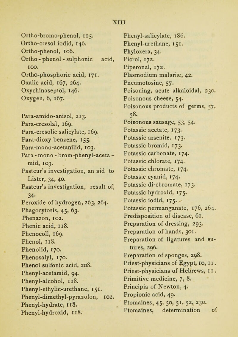 Ortho-bromo-phenol, 115. Ortho-cresol iodid, 146. Ortho-phenol, 106. Ortho - phenol-sulphonic acid, 100. Ortho-phosphoric acid, 171- Oxalic acid, 167, 264. Oxychinasepiol, 146. Oxygen, 6, 167. Para-amido-anisol, 213. Para-cresolal, 169. Para-cresolic salicylate, 169. Para-dioxy benzene, 155. Para-mono-acetanilid, 103. Para - mono - brom -phenyl-aceta - mid, 103. Pasteur's investigation, an aid to Lister, 34, 40. Pasteur's investigation, result of, 34- Peroxide of hydrogen, 263, 264. Phagocytosis, 45, 63. Phenazon, 102. Phenic acid, 118. Phenocoll, 169. Phenol, 118. Phenolid, 170. Phenosalyl, 170. Phenol sulfonic acid, 208. Phenyl-acetamid, 94. Phenyl-alcohol, 118. Phenyl-ethylic-urethane, 151. Phenyi-dimefhyl-pyrazolon, 102. Phenyl-hydrate, J18. Phenyl-hydroxid, 118. Phenyl-salicylate, 186. Phenyl-urethane, 151. Phyloxera, 34. Picrol, 172. Piperonal, 172. Plasmodium malarias, 42. Pneumotosine, 57. Poisoning, acute alkaloidal, 230. Poisonous cheese, 54. Poisonous products of germs, 57, 58- Poisonous sausage, 53, 54. Potassic acetate, 173. Potassic arsenite. 173- Potassic bromid, 173. Potassic carbonate, 174- Potassic chlorate, 174. Potassic chromate, 174- Potassic cyanid, 174. Potassic di-chromate, 173. Potassic hydroxid, 175. Potassic iodid, 175. - Potassic permanganate, 176, 264. Predisposition of disease, 61. Preparation of dressing, 293. Preparation of hands, 301. Preparation of ligatures and su- tures, 296. Preparation of sponges, 298. Priest-physicians of Egypt, 10, 11. Priest-physicians of Hebrews, 11. Primitive medicine, 7i 8. Principia of Newton: 4. Propionic acid, 49. Ptomaines, 45, 50, 51, 52, 230. Ptomaines, determination of