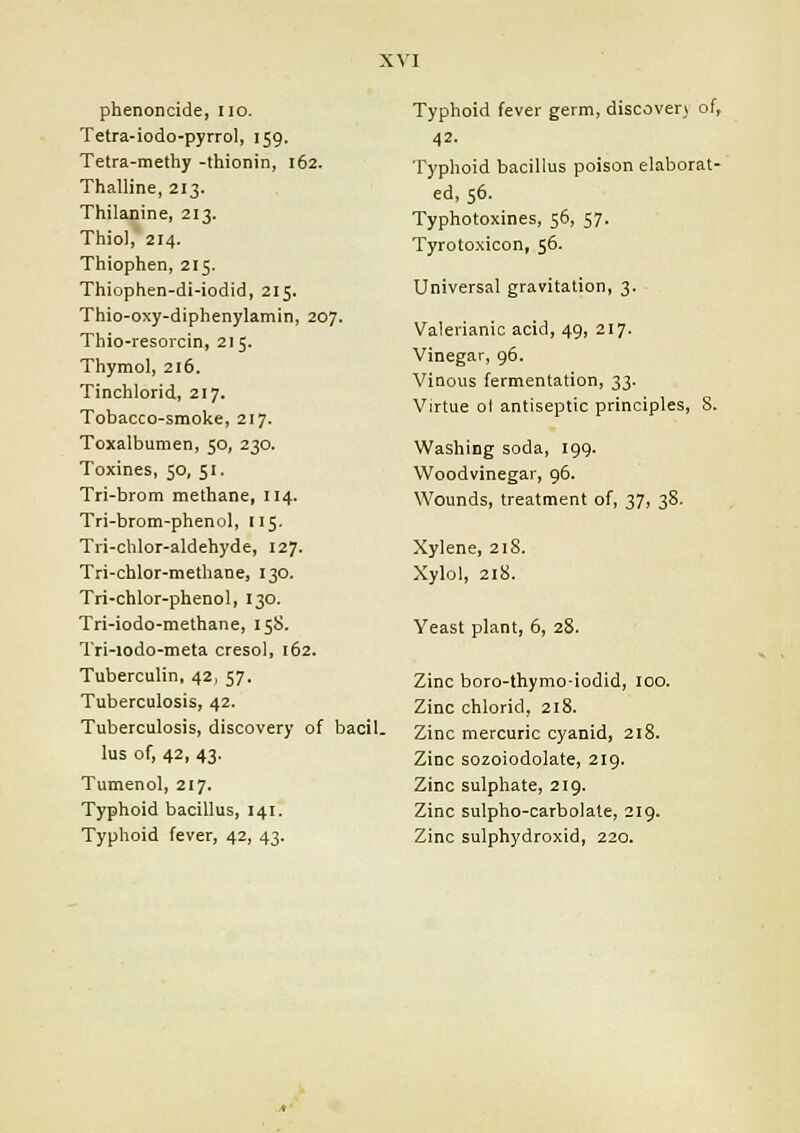 phenoncide, no. Tetra-iodo-pyrrol, 159. Tetra-methy -thionin, 162. Thalline, 213. Thilanine, 213. Thiol, 214. Thiophen, 215. Thiophen-di-iodid, 215. Thio-oxy-diphenylamin, 207. Thio-resorcin, 215. Thymol, 216. Tinchlorid, 217. Tobacco-smoke, 217. Toxalbumen, 50, 230. Toxines, 50, 51. Tri-brom methane, 114. Tri-brom-phenol, 115. Tri-chlor-aldehyde, 127. Tri-chlor-methane, 130. Tri-chlor-phenol, 130. Tri-iodo-methane, 158. Tri-iodo-meta cresol, 162. Tuberculin, 42, 57. Tuberculosis, 42. Tuberculosis, discovery of bacil. lus of, 42, 43. Tumenol, 217. Typhoid bacillus, 141. Typhoid fever, 42, 43. Typhoid fever germ, discover) of, 42. Typhoid bacillus poison elaborat- ed, 56. Typhotoxines, 56, 57. Tyrotoxicon, 56. Universal gravitation, 3. Valerianic acid, 49, 217. Vinegar, 96. Vinous fermentation, 33. Virtue ol antiseptic principles, 8. Washing soda, 199. Woodvinegar, 96. Wounds, treatment of, 37, 38. Xylene, 218. Xylol, 218. Yeast plant, 6, 28. Zinc boro-thymo-iodid, 100. Zinc chlorid, 218. Zinc mercuric cyanid, 218. Zinc sozoiodolate, 219. Zinc sulphate, 219. Zinc sulpho-carbolate, 219. Zinc sulphydroxid, 220.