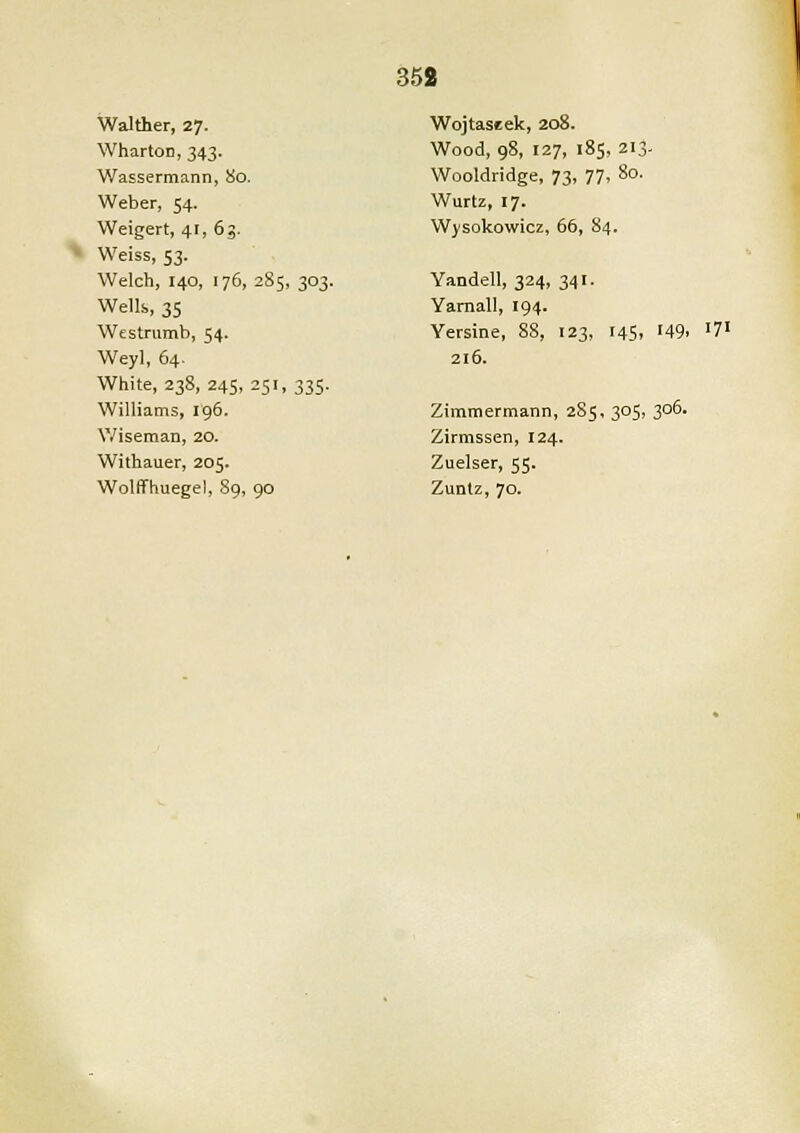 Walther, 27. Wharton, 343. Wassermann, 80. Weber, 54. Weigert, 41, 63. Weiss, 53. Welch, 140, 176, 285, 303. Wells, 35 Westrumb, 54. Weyl, 64. White, 238, 245, 251, 335. Williams, 196. Wiseman, 20. Withauer, 205. Wolffhuegel, 89, 90 Wojtaseek, 208. Wood, 98, 127, 185, 213. Wooldridge, 73, 77, 80. Wurtz, 17. Wysokowicz, 66, 84. Yandell, 324, 341. Yarnall, 194. Yersine, 88, 123, 145, 149. l7l 216. Zimmermann, 285, 305, 306. Zirmssen, 124. Zuelser, 55. Zuntz, 70.