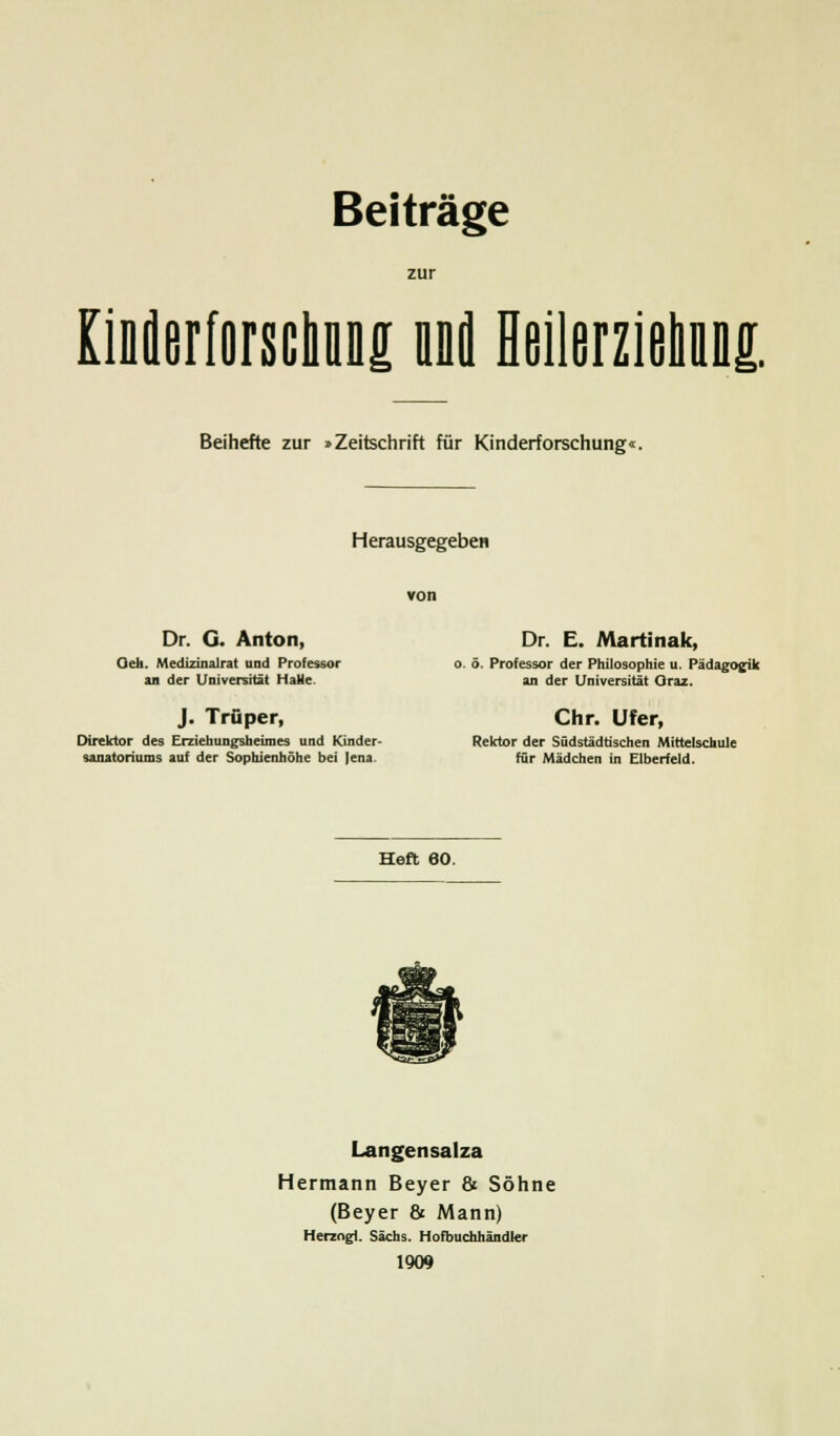 zur KiBüerforsciiuüg unfl Heilerziehuns. Beihefte zur »Zeitschrift für Kinderforschung«. Herausgegeben von Dr. G. Anton, Dr. E. Martinak, Oeh. Medizinalrat und Professor o. ö. Professor der Philosophie u. Pädagogik an der Universität Halle. an der Universität Oraz. J. Trüper, Chr. Ufer, Direktor des Erziehungsheimes und Kinder- Rektor der Südstädtischen Mittelschule Sanatoriums auf der Sophienhöhe bei Jena. für Mädchen in Elberfeld. Heft 60. Langensalza Hermann Beyer & Söhne (Beyer & Mann) Herzogt. Sachs. Hofbuchhändler 1909