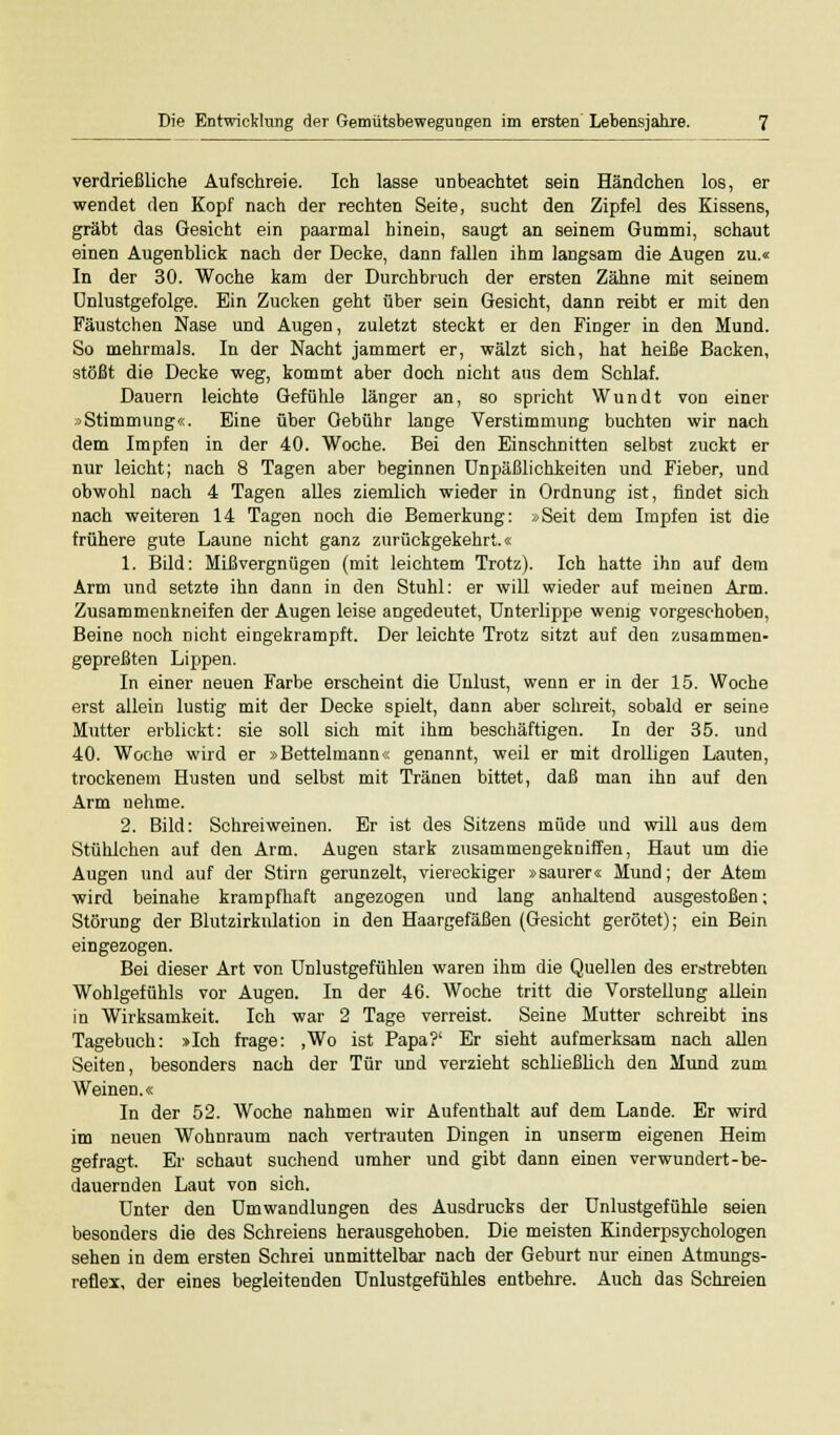 verdrießliche Aufschreie. Ich lasse unbeachtet sein Händchen los, er wendet den Kopf nach der rechten Seite, sucht den Zipfel des Kissens, gräbt das Gesicht ein paarmal hinein, saugt an seinem Gummi, schaut einen Augenblick nach der Decke, dann fallen ihm langsam die Augen zu.« In der 30. Woche kam der Durchbruch der ersten Zähne mit seinem Unlustgefolge. Ein Zucken geht über sein Gesicht, dann reibt er mit den Fäustchen Nase und Augen, zuletzt steckt er den Finger in den Mund. So mehrmals. In der Nacht jammert er, wälzt sich, hat heiße Backen, stößt die Decke weg, kommt aber doch nicht aus dem Schlaf. Dauern leichte Gefühle länger an, so spricht Wundt von einer »Stimmung«. Eine über Gebühr lange Verstimmung buchten wir nach dem Impfen in der 40. Woche. Bei den Einschnitten selbst zuckt er nur leicht; nach 8 Tagen aber beginnen Unpäßlichkeiten und Fieber, und obwohl nach 4 Tagen alles ziemlich wieder in Ordnung ist, findet sich nach weiteren 14 Tagen noch die Bemerkung: »Seit dem Impfen ist die frühere gute Laune nicht ganz zurückgekehrt.« 1. Bild: Mißvergnügen (mit leichtem Trotz). Ich hatte ihn auf dem Arm und setzte ihn dann in den Stuhl: er will wieder auf meinen Arm. Zusammenkneifen der Augen leise angedeutet, Unterlippe wenig vorgeschoben, Beine noch nicht eingekrampft. Der leichte Trotz sitzt auf den zusammen- gepreßten Lippen. In einer neuen Farbe erscheint die Unlust, wenn er in der 15. Woche erst allein lustig mit der Decke spielt, dann aber schreit, sobald er seine Mutter erblickt: sie soll sich mit ihm beschäftigen. In der 35. und 40. Woche wird er »Bettelmann« genannt, weil er mit drolligen Lauten, trockenem Husten und selbst mit Tränen bittet, daß man ihn auf den Arm nehme. 2. Bild: Schreiweinen. Er ist des Sitzens müde und will aus dem Stühlchen auf den Arm. Augen stark zusammengekniffen, Haut um die Augen und auf der Stirn gerunzelt, viereckiger »saurer« Mund; der Atem wird beinahe krampfhaft angezogen und lang anhaltend ausgestoßen; Störung der Blutzirknlation in den Haargefäßen (Gesicht gerötet); ein Bein eingezogen. Bei dieser Art von Unlustgefühlen waren ihm die Quellen des erstrebten Wohlgefühls vor Augen. In der 46. Woche tritt die Vorstellung allein in Wirksamkeit. Ich war 2 Tage verreist. Seine Mutter schreibt ins Tagebuch: »Ich frage: ,Wo ist Papa?' Er sieht aufmerksam nach allen Seiten, besonders nach der Tür und verzieht schließlich den Mund zum Weinen.« In der 52. Woche nahmen wir Aufenthalt auf dem Lande. Er wird im neuen Wohnraum nach vertrauten Dingen in unserm eigenen Heim gefragt. Er schaut suchend umher und gibt dann einen verwundert-be- dauernden Laut von sich. Unter den Umwandlungen des Ausdrucks der Unlustgefühle seien besonders die des Schreiens herausgehoben. Die meisten Kinderpsychologen sehen in dem ersten Schrei unmittelbar nach der Geburt nur einen Atmungs- reflex, der eines begleitenden Unlustgefühles entbehre. Auch das Schreien