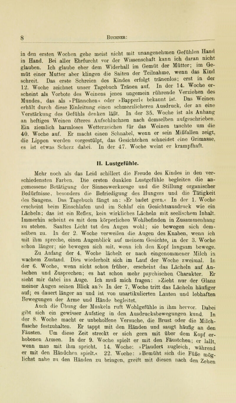 in den ersten Wochen gehe meist nicht mit unangenehmen Gefühlen Hand in Hand. Bei aller Ehrfurcht vor der Wissenschaft kann ich daran nicht glauben. Ich glaube eher dem Widerhall im Gemüt der Mütter; im Ge- müt einer Mutter aber klingen die Saiten der Teilnahme, wenn das Kind schreit. Das erste Schreien des Kindes erfolgt tränenlos; erst in der 12. Woche zeichnet unser Tagebuch Tränen auf. In der 14. Woche er- scheint als Vorbote des Weinens jenes ungemein rührende Verziehen des Mundes, das als »Pfännchen« oder »Bapperl« bekannt ist. Das Weinen erhält durch diese Einleitung einen schmerzlicheren Ausdruck, der an eine Verstärkung des Gefühls denken läßt. In der 35. Woche ist als Anhang an heftiges Weinen öfteres Aufschluchzen nach demselben aufgeschrieben. Ein ziemlich harmloses Wetterzeichen für das Weinen tauchte um die 40. Woche auf. Er macht einen Schnabel, wenn er sein Mißfallen zeigt, die Lippen werden vorgestülpt, das Gesichtchen schneidet eine Grimasse, es ist etwas Scherz dabei. In der 47. Woche weint er krampfhaft, II. Lustgefühle. Mehr noch als das Leid schillert die Freude des Kindes in den ver- schiedensten Farben. Die ersten dunklen Lustgefühle begleiten die an- gemessene Betätigung der Sinneswerkzeuge und die Stillung organischer Bedürfnisse, besonders die Befriedigung des Hungers und die Tätigkeit iles Saugens. Das Tagebuch fängt an: »Er badet gern.« In der 1. Woche erscheint beim Einschlafen und im Schlaf ein Gesichtsausdruck wie ein Lächeln; das ist ein Reflex, kein wirkliches Lächeln mit seelischem Inhalt. Immerhin scheint es mit dem körperlichen Wohlbefinden in Zusammenhang zu stehen. Santtes Licht tut den Augen wohl; sie bewegen sich dem- selben zu. In der 2. Woche verweilen die Augen des Knaben, wenn ich mit ihm spreche, einen Augenblick auf meinem Gesichte, in der 3. Woche schon läuger; sie bewegen sich mit, wenn ich den Kopf langsam bewege. Zu Anfang der 4. Woche lächelt er nach eingenommener Milch in wachem Zustand. Dies wiederholt sich im Lauf der Woche zweimal. In der 6. Woche, wenn nicht schon früher, erscheint das Lächeln auf An- lachen und Zusprechen; es hat schon mehr psychischen Charakter. Er sieht mir dabei ins Auge. Ich muß mich fragen: »Zieht nur der Glanz meiner Augen seinen Blick an?« In der 7. Woche tritt das Lächeln häufiger auf; es dauert länger an und ist von unartikulierten Lauten und lebhaften Bewegungen der Arme und Hände begleitet. Auch die Übung der Muskeln ruft Wohlgefühle in ihm hervor. Dabei gibt sich ein gewisser Aufstieg in den Ausdrucksbewegungen kund. In der 8. Woche macht er unbeholfene Versuche, die Brust oder die Milch- flasche festzuhalten. Er tappt mit den Händen und saugt häufig an den Fäusten. Um diese Zeit streckt er sich gern mit über dem Kopf er- hobenen Armen. In der 9. Woche spielt er mit den Fäustchen; er lallt wenn man mit ihm spricht. 14. Woche: »Plaudert zugleich, während er mit den Händchen spielt.« 22. Woche: »Bemüht sich die Füße mög- lichst nahe zu den Händen zu bringen, greift mit diesen nach den Zehen