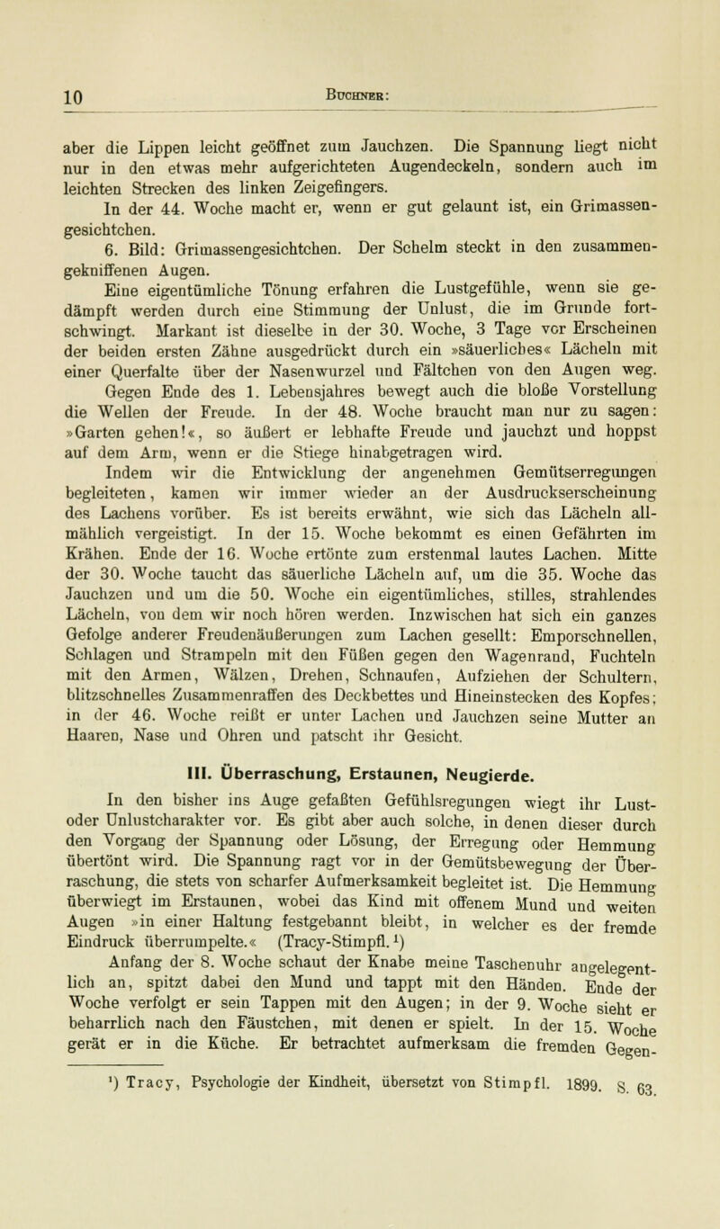 aber die Lippen leicht geöffnet zum Jauchzen. Die Spannung liegt nicht nur in den etwas mehr aufgerichteten Augendeckeln, sondern auch im leichten Strecken des linken Zeigefingers. In der 44. Woche macht er, wenn er gut gelaunt ist, ein Grimassen- gesichtchen. 6. Bild: Grimassengesichtchen. Der Schelm steckt in den zusammen- gekniffenen Augen. Eine eigentümliche Tönung erfahren die Lustgefühle, wenn sie ge- dämpft werden durch eine Stimmung der Unlust, die im Grunde fort- schwingt. Markant ist dieselbe in der 30. Woche, 3 Tage vor Erscheinen der beiden ersten Zähne ausgedrückt durch ein »säuerliches« Lächeln mit einer Querfalte über der Nasenwurzel und Fältchen von den Augen weg. Gegen Ende des 1. Lebensjahres bewegt auch die bloße Vorstellung die Wellen der Freude. In der 48. Woche braucht man nur zu sagen: »Garten gehen!«, so äußert er lebhafte Freude und jauchzt und hoppst auf dem Arm, wenn er die Stiege hinabgetragen wird. Indem wir die Entwicklung der angenehmen Gemütserregungen begleiteten, kamen wir immer Avieder an der Ausdruckserscheinung des Lachens vorüber. Es ist bereits erwähnt, wie sich das Lächeln all- mählich vergeistigt. In der 15. Woche bekommt es einen Gefährten im Krähen. Ende der 16. Woche ertönte zum erstenmal lautes Lachen. Mitte der 30. Woche taucht das säuerliche Lächeln auf, um die 35. Woche das Jauchzen und um die 50. Woche ein eigentümliches, stilles, strahlendes Lächeln, von dem wir noch hören werden. Inzwischen hat sich ein ganzes Gefolge anderer Freudenäußerungen zum Lachen gesellt: Emporschnellen, Schlagen und Strampeln mit den Füßen gegen den Wagenrand, Fuchteln mit den Armen, Wälzen, Drehen, Schnaufen, Aufziehen der Schultern, blitzschnelles Zusammenraffen des Deckbettes und Hineinstecken des Kopfes; in der 46. Woche reißt er unter Lachen und Jauchzen seine Mutter an Haaren, Nase und Ohren und patscht ihr Gesicht. III. Überraschung, Erstaunen, Neugierde. In den bisher ins Auge gefaßten Gefühlsregungen wiegt ihr Lust- oder Unlustcharakter vor. Es gibt aber auch solche, in denen dieser durch den Vorgang der Spannung oder Lösung, der Erregung oder Hemmung übertönt wird. Die Spannung ragt vor in der Gemütsbewegung der Über- raschung, die stets von scharfer Aufmerksamkeit begleitet ist. Die Hemmung überwiegt im Erstaunen, wobei das Kind mit offenem Mund und weiten Augen »in einer Haltung festgebannt bleibt, in welcher es der fremde Eindruck überrumpelte.« (Tracy-Stimpfl.L) Anfang der 8. Woche schaut der Knabe meine Taschenuhr angelegent- lich an, spitzt dabei den Mund und tappt mit den Händen. Ende der Woche verfolgt er sein Tappen mit den Augen; in der 9. Woche sieht beharrlich nach den Fäustchen, mit denen er spielt. In der 15. Woche gerät er in die Küche. Er betrachtet aufmerksam die fremden Geeen- ') Tracy, Psychologie der Kindheit, übersetzt von Stimpfl. 1899. S 63