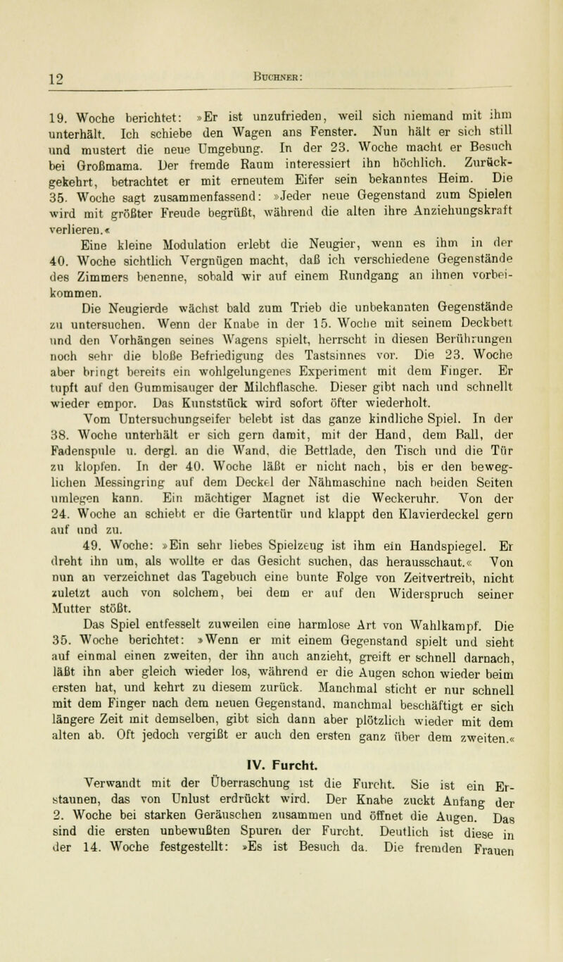 19. Woche berichtet: »Er ist unzufrieden, weil sich niemand mit ihm unterhält. Ich schiebe den Wagen ans Fenster. Nun hält er sich still und mustert die neue Umgebung. In der 23. Woche macht er Besuch bei Großmama. Der fremde Raum interessiert ihn höchlich. Zurück- gekehrt, betrachtet er mit erneutem Eifer sein bekanntes Heim. Die 35. Woche sagt zusammenfassend: »Jeder neue Gegenstand zum Spielen wird mit größter Freude begrüßt, während die alten ihre Anziehungskraft verlieren.« Eine kleine Modulation erlebt die Neugier, wenn es ihm in der 40. Woche sichtlich Vergnügen macht, daß ich verschiedene Gegenstände des Zimmers benenne, sobald wir auf einem Rundgang an ihnen vorbei- kommen. Die Neugierde wächst bald zum Trieb die unbekannten Gegenstände zu untersuchen. Wenn der Knabe in der 15. Woche mit seinem Deckbett und den Vorhängen seines Wagens spielt, herrscht in diesen Berührungen noch sehr die bloße Befriedigung des Tastsinnes vor. Die 23. Woche aber bringt bereits ein wohlgelungenes Experiment mit dem Finger. Er tupft auf den Gummisauger der Milchflasche. Dieser gibt nach und schnellt wieder empor. Das Kunststück wird sofort öfter wiederholt. Vom Untersuchungseifer belebt ist das ganze kindliche Spiel. In der 38. Woche unterhält er sich gern damit, mit der Hand, dem Ball, der Fadenspnle u. dergl. an die Wand, die Bettlade, den Tisch und die Tür zu klopfen. In der 40. Woche läßt er nicht nach, bis er den beweg- lichen Messingring auf dem Deckel der Nähmaschine nach beiden Seiten umlegen kann. Ein mächtiger Magnet ist die Weckeruhr. Von der 24. Woche an schiebt er die Gartentür und klappt den Klavierdeckel gern auf und zu. 49. Woche: »Ein sehr liebes Spielzeug ist ihm ein Handspiegel. Er dreht ihn um, als wollte er das Gesicht suchen, das herausschaut.« Von nun an verzeichnet das Tagebuch eine bunte Folge von Zeitvertreib, nicht zuletzt auch von solchem, bei dem er auf den Widerspruch seiner Mutter stößt. Das Spiel entfesselt zuweilen eine harmlose Art von Wahlkampf. Die 35. Woche berichtet: »Wenn er mit einem Gegenstand spielt und sieht auf einmal einen zweiten, der ihn auch anzieht, greift er schnell darnach, läßt ihn aber gleich wieder los, während er die Augen schon wieder beim ersten hat, und kehrt zu diesem zurück. Manchmal sticht er nur schnell mit dem Finger nach dem neuen Gegenstand, manchmal beschäftigt er sich längere Zeit mit demselben, gibt sich dann aber plötzlich wieder mit dem alten ab. Oft jedoch vergißt er auch den ersten ganz über dem zweiten.« IV. Furcht. Verwandt mit der Überraschung ist die Furcht. Sie ist ein Er- staunen, das von Unlust erdrückt wird. Der Knabe zuckt Anfang der 2. Woche bei starken Geräuschen zusammen und öffnet die Augen. Das sind die ersten unbewußten Spuren der Furcht. Deutlich ist diese in der 14. Woche festgestellt: »Es ist Besuch da. Die fremden Frauen