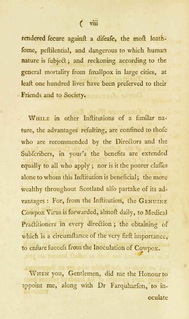 rendered fecure againft a difeafe, the moll loath- fome, peftilential, and dangerous to which human nature is fubject.; and reckoning according to the general mortality from fmallpox in large cities, at lead one hundred lives have been preferved to their Friends and to Society. While in other Inftitutions cf a fimilar na- ture, the advantages refulting, are confined to thofe who are recommended by the Directors and the Subfcribers, in your's the benefits are extended equally to all who apply; nor is it the poorer claffes alone to whom this Inftitution is beneficial; the more wealthy throughout Scotland alfo partake of its ad- vantages : For, from the Inftitution, the Genuine Cowpox Virus is forwarded, almoft daily, to Medical Practitioners in every direction ; the obtaining of which is a circumflance of the very firft importance, to enfure fuccefs from the Inoculation of Cowpox. When you, Gentlemen, did me the Honour to appoint me, along with Dr Farquharfon, to in- oculate