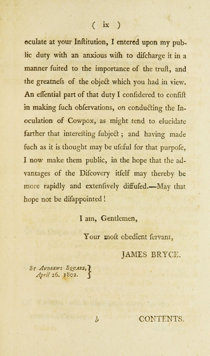 ( i* ) eculate at your Inftitution, I entered upon my pub- lic duty with an anxious wifh to difcharge it in a manner fuited to the importance of the truft, and the greatnefs of the objecl: which you had in view. An effential part of that duty I confidered to confift jn making fuch obfervations, on conducting the In- oculation of Cowpox, as might tend to elucidate farther that intereiting fubjecl ; and having made fuch as it is thought may be ufeful for that purpofe, I now make them public, in the hope that the ad- vantages of the Difcovery itfelf may thereby be more rapidly and extenfively diffufed.—May that hope not be difappointed ! I am, Gentlemen, Your moft obedient fervant, JAMES BRYCE. St Andrews April 26 rs S$VJPE,1 . 1802. j CONTENTS,