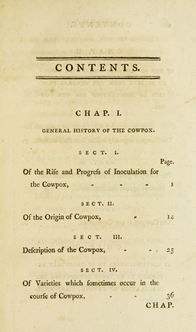 II ii ■ i ■ ' - - ■ :.—-— ■- M '■ : CHAP. I. GENERAL HISTORY OF THE COWPOX. SECT. I. Page, Of the Rife and Progrefs of Inoculation for the Cowpox, - » i SECT. II. Of the Origin of Cowpox, * 14 sect. lit. Description of the Cowpox, - 25 SECT. IV. Of Varieties which fometimes occur in the courfe of Cowpox, - 36 CHAP.