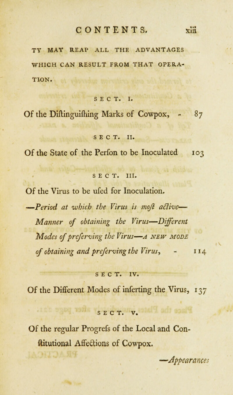 TY MAY REAP ALL THE ADVANTAGES WHICH CAN RESULT FROM THAT OPERA- TION. SECT. I. Of the Diftinguifliing Marks of Cowpox, - 8j SECT. II. Of the State of the Perfon to be Inoculated 103 SECT. III. Of the Virus to be ufed for Inoculation. —Period at which the Virus is mojl aclive— Manner of obtaining the Virus—Different Modes of preferving the Virus—a new mods of obtaining and preferving the Virus, - 114 SECT. IV. Of the Different Modes of inferting the Virus, 137 SECT. v. Of the regular Progrefs of the Local and Con- ftitutional Affections of Cowpox. —Appearance-
