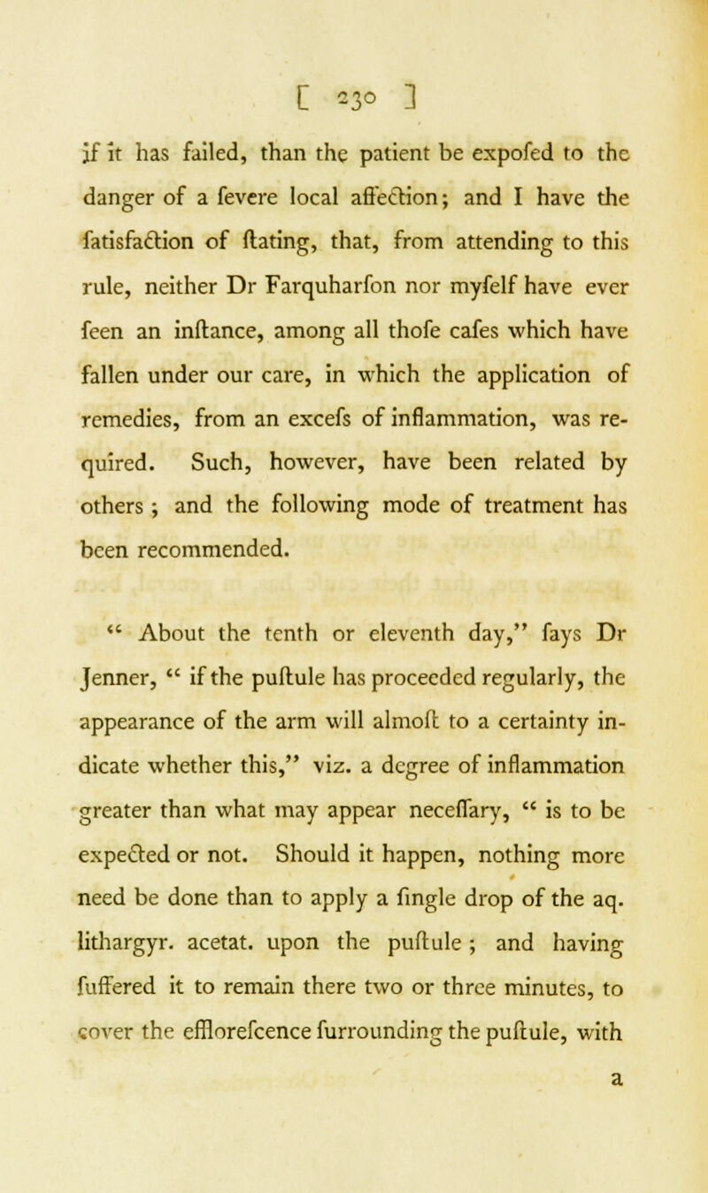 jf it has failed, than the patient be expofed to the danger of a fevere local affection; and I have the fatisfattion of dating, that, from attending to this rule, neither Dr Farquharfon nor myfelf have ever feen an inftance, among all thofe cafes which have fallen under our care, in which the application of remedies, from an excefs of inflammation, was re- quired. Such, however, have been related by others; and the following mode of treatment has been recommended.  About the tenth or eleventh day, fays Dr Jenner,  if the puflule has proceeded regularly, the appearance of the arm will almoft to a certainty in- dicate whether this, viz. a degree of inflammation greater than what may appear neceffary,  is to be expected or not. Should it happen, nothing more need be done than to apply a fingle drop of the aq. lithargyr. acetat. upon the puflule; and having fuffered it to remain there two or three minutes, to cover the efflorefcence furrounding the puftule, with a