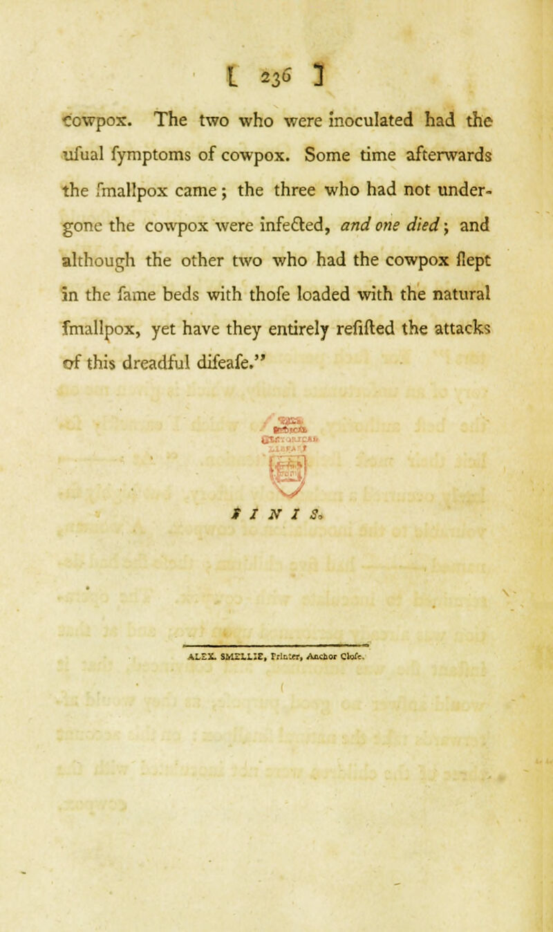 Cowpox. The two who were inoculated had the ufual fymptoms of cowpox. Some time afterwards the fmallpox came; the three who had not under- gone the cowpox were infected, and one died; and although the other two who had the cowpox flept in the fame beds with thofe loaded with the natural fmallpox, yet have they entirely refilled the attacks of this dreadful difeafe. ALSX Sy.-LLIZ, Muter, Anclior Clotc,