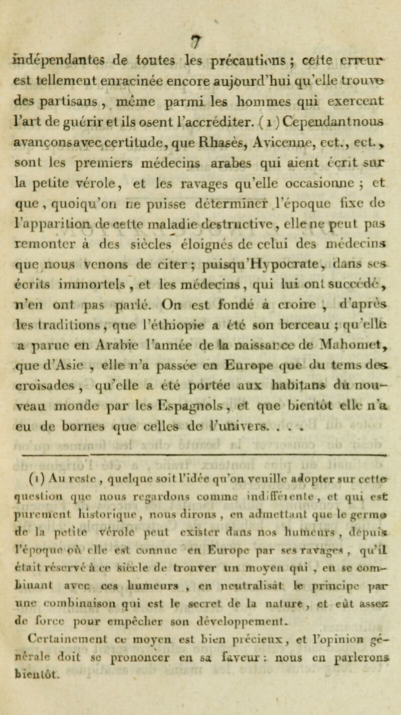 indépendantes de toutes les précautions ; cette erreur est tellement enracinée encore aujourd'hui qu'elle trouve des partisans , même parmi les hommes qui exercent l'art de guérir et ils osent l'accréditer. ( 1 ) Cependantnoua avançonsavec certitude, que Rhasès, Aviccnnc, ect., ect, sont les premiers médecins arabes qui aient écrit sur la petite vérole, et les ravages qu'elle occasionne ; et que, quoiqu'on ne puisse déterminer l'époque iixe do l'apparition de cette maladie destructive, elle ne peut pas remonter à des siècles éloignés de celui des médecins que nous venons de citer; puisqu'Hypocrate, dan- écrits immortels , et les médecins , qui lui ont sia a a ' « 1* , n'en ont pus parlé. On est fondé à croire , d'eprôs les Iradi lions, que l'élhiopi*» a été son berceau ; qu Vile a parue en Arabie l'année de la nnitHMTfr de Mahomet, que d'Asie , elle n'a passée en Eurnpi- que du tenus des. croisades , qu'elle a été portée aux habitons du nou- veau monde par Le» Espagnols^ el que bientôt elle n'a eu de bornes que celles de l'unners. . . . (1) Au reste , quelque soil L'idée qu'on veuille adopter sur cette question que nous regardons comme, indifiëiente, et qui est purement historique, nous dirons , en admettant que le germai fie [à petite vérole peut exister dans n>s huiiu aïs , depuis) l'époque où i lie est eonnue en Europe par sesla.'ticge* , qu'il Otail réserré'A UB siècle de trouver un moyen qui . eu se com- binant avec ces bumeiirs , en neutralisât le principe par une combinaison qui est le secret de la nature, et eût assez de force pour empêcher son développement. Certainement ce moyen est bien piécieux, et l'opinion gé- nérale doit se prononcer en sa Faveur : nous eu parlerons bientôt