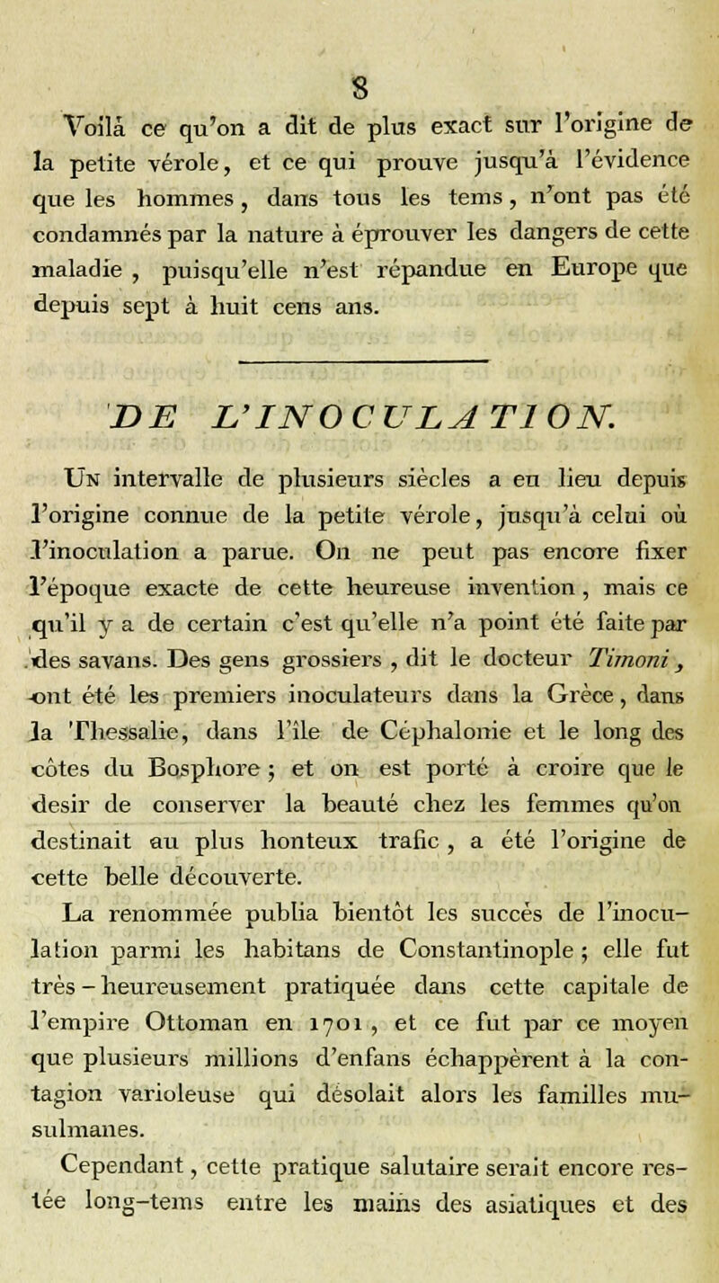 Voila ce qu'on a dit de plus exact sur l'origine de la petite vérole, et ce qui prouve jusqu'à l'évidence que les hommes, dans tous les tems, n'ont pas été condamnés par la nature à éprouver les dangers de cette maladie , puisqu'elle n'est répandue en Europe que depuis sept à huit cens ans. DE L'INOCULATION. Un intervalle de plusieurs siècles a en lieu depuis l'origine connue de la petite vérole, jusqu'à celui où .l'inoculation a parue. On ne peut pas encore fixer l'époque exacte de cette heureuse invention, mais ce qu'il y a de certain c'est qu'elle n'a point été faite par .«les savans. Des gens grossiers , dit le docteur Timoni, -ont été les premiers inoculateurs dans la Grèce, dans Ja Thessalie, dans l'île de Céphalonie et le long des côtes du Bosphore ; et on est porté à croire que le désir de conserver la beauté chez les femmes qu'on destinait au plus honteux trafic, a été l'origine de cette belle découverte. La renommée publia bientôt les succès de l'inocu- lation parmi les habitans de Constantinople ; elle fut très - heureusement pratiquée dans cette capitale de l'empire Ottoman en 1701 , et ce fut par ce moyen que plusieurs millions d'enfans échappèrent à la con- tagion varioleuse qui désolait alors les familles mu- sulmanes. Cependant, cette pratique salutaire serait encore res- iée long-tems entre les mains des asiatiques et des