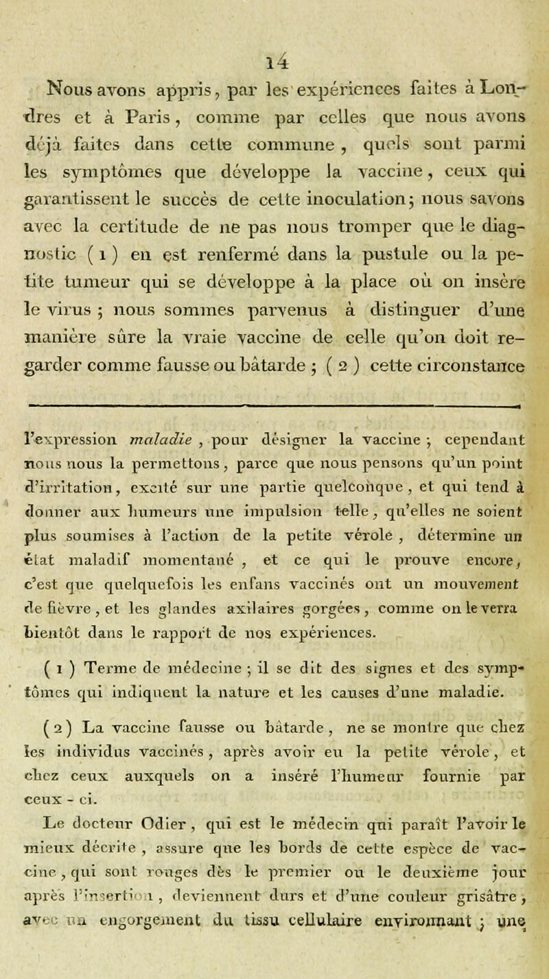 Nous avons appris, par les expériences faites à Lon- dres et à Paris, comme par celles que nous avons déjà faites dans cette commune, quels sont parmi les symptômes que développe la vaccine, ceux qui garantissent le succès de cette inoculation; nous savons avec la certitude de ne pas nous tromper que le diag- nostic ( 1 ) en est renfermé dans la pustule ou la pe- tite tumeur qui se développe à la place où on insère le virus ; nous sommes parvenus à distinguer d'une manière sûre la vraie vaccine de celle qu'on doit re- garder comme fausse ou bâtarde 5(2) cette circonstance l'expression maladie , pour désigner la vaccine -, cependant nous nous la permettons, parce que nous pensons qu'un point d'irritation, excité sur une partie quelconque, et qui tend à donner aux humeurs une impulsion telle, qu'elles ne soient plus soumises à l'action de la petite vérole , détermine un état maladif momentané , et ce qui le prouve encore, c'est que quelquefois les enfans vaccinés ont un mouvement de fièvre , et les glandes axilaires gorgées, comme on le verra bientôt dans le rapport de nos expériences. ( 1 ) Terme de médecine ; il se dit des signes et des symp- tômes qui indiquent la nature et les causes d'une maladie. ( 2 ) La vaccine fausse ou bâtarde , ne se montre que chez les individus vaccinés, après avoir eu la petite vérole, et cbez ceux auxquels on a inséré l'humeur fournie par ceux - ci. Le docteur Odier, qui est le médecin qni paraît l'avoir le mieux décrite , assure que les bords de cette espèce de vac- cine , qui sont ronges dès le premier ou le deuxième jour après l'insertion, deviennent durs et d'une couleur grisâtre, avec un engorgement du tissu cellulaire environnant ) une