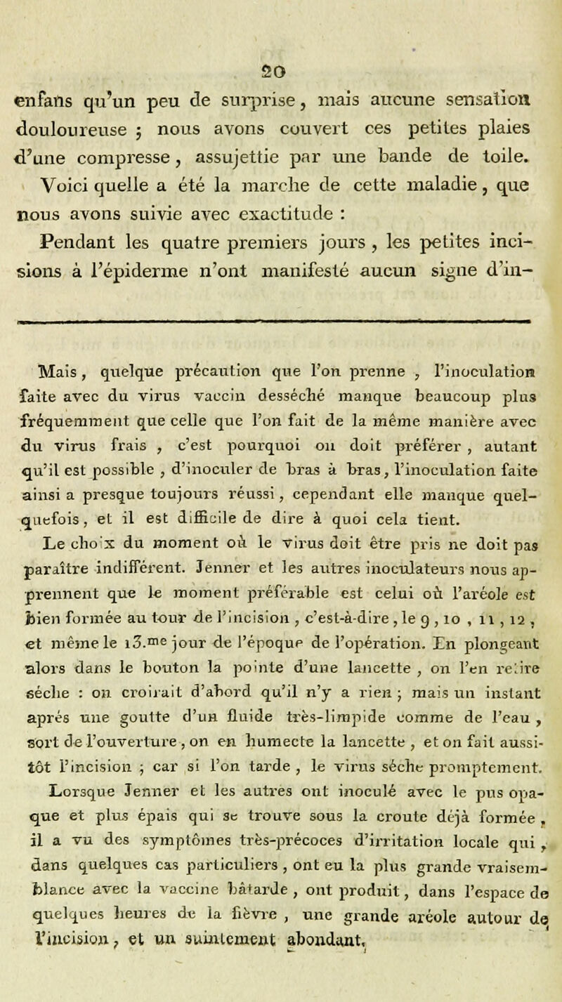 enfafis qu'un peu de surprise, mais aucune sensation douloureuse ; nous avons couvert ces petites plaies d'une compresse, assujettie par une bande de toile. Voici quelle a été la marche de cette maladie, que nous avons suivie avec exactitude : Pendant les quatre premiers jours , les petites inci- sions à l'épiderme n'ont manifesté aucun signe d'in- Mais, quelque précaution que l'on prenne , l'inoculation faite avec du virus vaccin desséché manque beaucoup plus fréquemment que celle que l'on fait de la même manière avec du virus frais , c'est pourquoi on doit préférer , autant qu'il est possible , d'inoculer de bras à bras, l'inoculation faite ainsi a presque toujours réussi , cependant elle manque quel- quefois , et il est difficile de dire à quoi cela tient. Le cho s du moment où. le virus doit être pris ne doit pas paraître indifférent. Jenner et les autres inoculateurs nous ap- prennent que le moment préférable est celui où l'aréole est bien formée au tour de l'incision , c'est-à-dire , le 9 , 10 , 11,12. et même le i3.me jour de l'époque de l'opération. Un plongeant alors dans le bouton la pointe d'une lancette , on l'en relire séclie : 011 croirait d'abord qu'il n'y a rien ; mais un instant après une goutte d'un fluide très-limpide comme de l'eau, sort de l'ouverture , on en humecte la lancette , et on fait aussi- tôt l'incision ; car si l'on tarde , le virus sèche promptemcnt. Lorsque Jenner et les autres ont inoculé avec le pus opa- que et plus épais qui se trouve sous la croûte déjà formée . il a vu des symptômes très-précoces d'irritation locale qui J dans quelques cas particuliers , ont eu la plus grande vraisem- blance avec la vaccine bâtarde , ont produit, dans l'espace do quelques heures du la fièvre , une grande aréole autour de l'incision ? et un sumlement abondant.