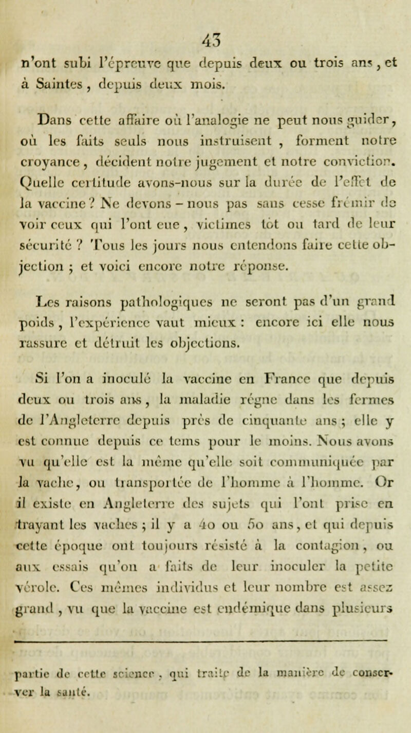 n'ont subi l'épreuve que depuis deux ou trois an<, et à Saintes, depuis deux mois. Dans cette affaire où l'analogie ne peut nous guider, où les faits seuls nous instruisent , forment notre croyance, décident notre jugement et notre conviction. Quelle certitude avons-nous sur la durée de l'effet de la vaccine? Ne devons-nous pas sans cesse frémir de voir ceux qui l'ont eue, victimes tôt ou tard de leur sécurité ? Tous les jours nous entendons faire celle ob- jection ; et voici encore notre réponse. Les raisons pathologiques ne seront pas d'un grand poids , l'expérience vaut mieux : encore ici elle nous rassure et détruit les objections. Si l'on a inoculé la vaccine en France que depuis deux nu trois aivs, la maladie régne dans les fermes de l'Angleterre depuis prés de cinquante ans ; elle y est connue depuis ce teins pour le moins. Nous avons vu qu'elle est la même qu'elle soit communiquée par Ja vache, ou transportée de l'homme à. l'homme. Or il existe en Angleterre des sujets qui l'ont prise en trayant les vaches ; il y a 4o ou 60 ans, et qui depuis celte époque ont toujours résisté a la contagion, ou aux essais qu'on a faits de leur inoculer la petite ^ broie. Ces mêmes individus et leur nombre est assez grand , vu que la vaccine est endémique dans plusieurs partie do crtlc sciaacf! , «lui traitf de la manière de conser- ver la taule.