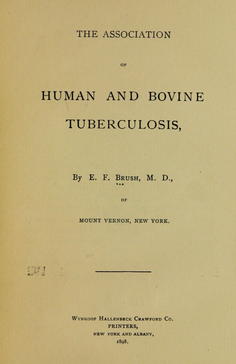 THE ASSOCIATION HUMAN AND BOVINE TUBERCULOSIS, By E. F. Brush, M. D., OF MOUNT VERNON, NEW YORK. Wvnkoop Hallenbhck Crawford Co. PRINTERS, NEW YORK AND ALBANY, 1898.