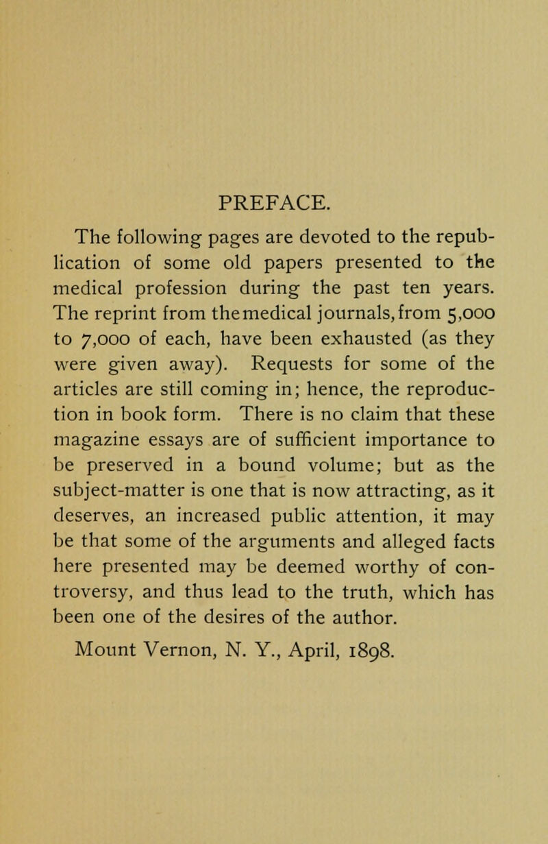 PREFACE. The following pages are devoted to the repub- lication of some old papers presented to the medical profession during the past ten years. The reprint from themedical journals,from 5,000 to 7,000 of each, have been exhausted (as they were given away). Requests for some of the articles are still coming in; hence, the reproduc- tion in book form. There is no claim that these magazine essays are of sufficient importance to be preserved in a bound volume; but as the subject-matter is one that is now attracting, as it deserves, an increased public attention, it may be that some of the arguments and alleged facts here presented may be deemed worthy of con- troversy, and thus lead to the truth, which has been one of the desires of the author. Mount Vernon, N. Y., April, 1898.