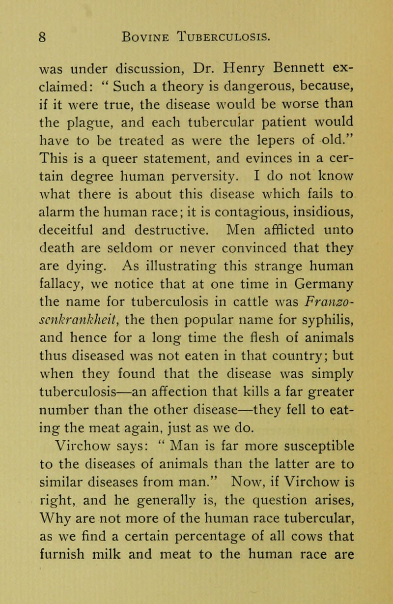 was under discussion, Dr. Henry Bennett ex- claimed:  Such a theory is dangerous, because, if it were true, the disease would be worse than the plague, and each tubercular patient would have to be treated as were the lepers of old. This is a queer statement, and evinces in a cer- tain degree human perversity. I do not know what there is about this disease which fails to alarm the human race; it is contagious, insidious, deceitful and destructive. Men afflicted unto death are seldom or never convinced that they are dying. As illustrating this strange human fallacy, we notice that at one time in Germany the name for tuberculosis in cattle was Franzo- scnkrankheit, the then popular name for syphilis, and hence for a long time the flesh of animals thus diseased was not eaten in that country; but when they found that the disease was simply tuberculosis—an affection that kills a far greater number than the other disease—they fell to eat- ing the meat again, just as we do. Virchow says:  Man is far more susceptible to the diseases of animals than the latter are to similar diseases from man. Now, if Virchow is right, and he generally is, the question arises, Why are not more of the human race tubercular, as we find a certain percentage of all cows that furnish milk and meat to the human race are