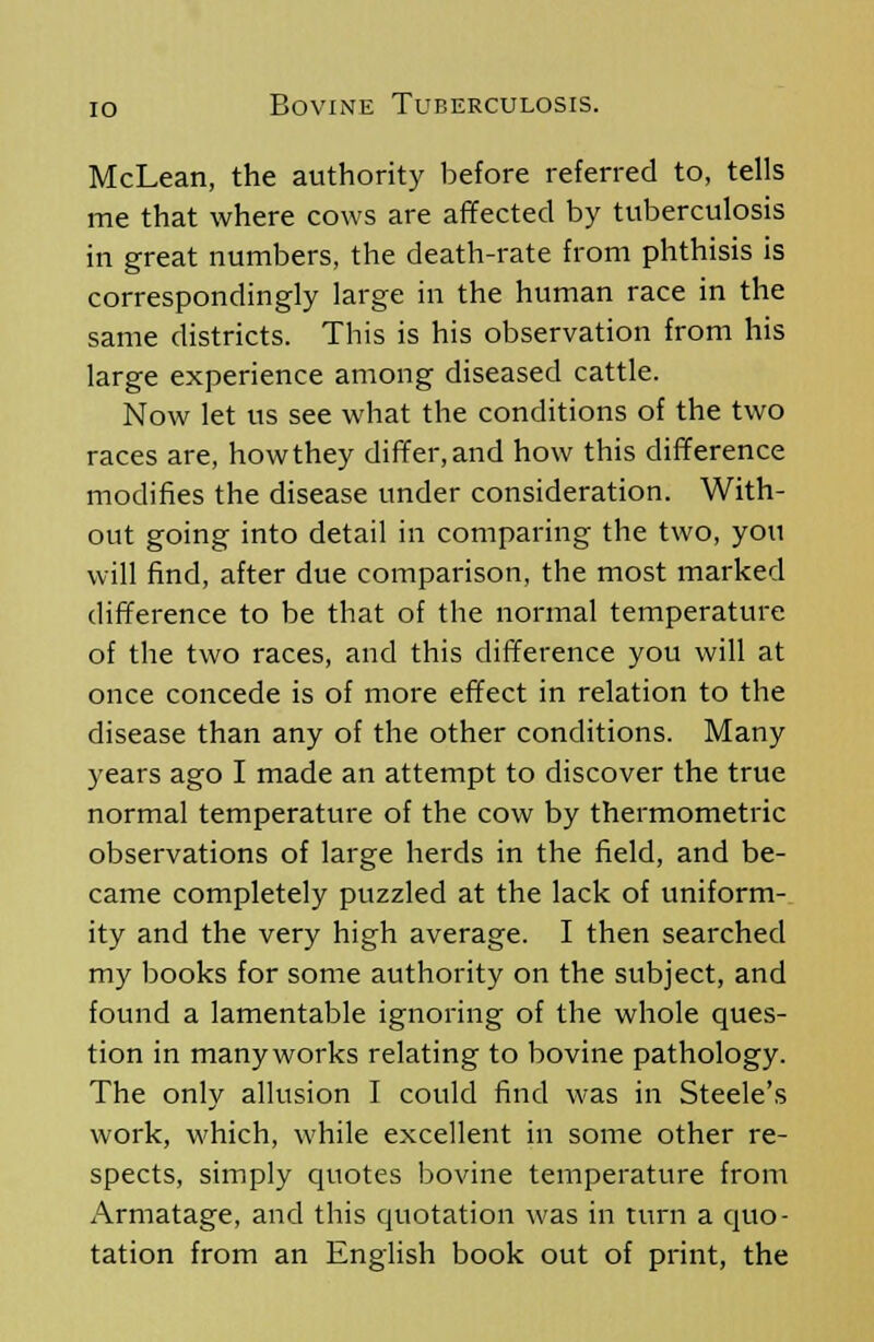 McLean, the authority before referred to, tells me that where cows are affected by tuberculosis in great numbers, the death-rate from phthisis is correspondingly large in the human race in the same districts. This is his observation from his large experience among diseased cattle. Now let us see what the conditions of the two races are, how they differ, and how this difference modifies the disease under consideration. With- out going into detail in comparing the two, you will find, after due comparison, the most marked difference to be that of the normal temperature of the two races, and this difference you will at once concede is of more effect in relation to the disease than any of the other conditions. Many years ago I made an attempt to discover the true normal temperature of the cow by thermometric observations of large herds in the field, and be- came completely puzzled at the lack of uniform- ity and the very high average. I then searched my books for some authority on the subject, and found a lamentable ignoring of the whole ques- tion in many works relating to bovine pathology. The only allusion I could find was in Steele's work, which, while excellent in some other re- spects, simply quotes bovine temperature from Armatage, and this quotation was in turn a quo- tation from an English book out of print, the