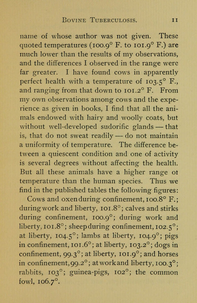name of whose author was not given. These quoted temperatures (100.90 F. to 101.90 F.) are much lower than the results of my observations, and the differences I observed in the range were far greater. I have found cows in apparently perfect health with a temperature of 103.50 F., and ranging from that down to 101.20 F. From my own observations among cow s and the expe- rience as given in books, I find that all the ani- mals endowed with hairy and woolly coats, but without well-developed sudorific glands — that is, that do not sweat readily — do not maintain a uniformity of temperature. The difference be- tween a quiescent condition and one of activity is several degrees without affecting the health. But all these animals have a higher range ot temperature than the human species. Thus we find in the published tables the following figures: Cows and oxen during confinement, 100.80 F.; during work and liberty, 101.8°; calves and stirks during confinement, 100.90; during work and liberty, 101.80; sheepduring confinement, 102.5°; at liberty, 104.50; lambs at liberty, 104.90; P'&s in confinement, 101.60; at liberty, 103.2°; dogs in confinement, 99.30; at liberty, 101.90; and horses in confinement,99.20; atworkand liberty, 100.30; rabbits, 103°; guinea-pigs, 102°; the common fowl, 1067°.