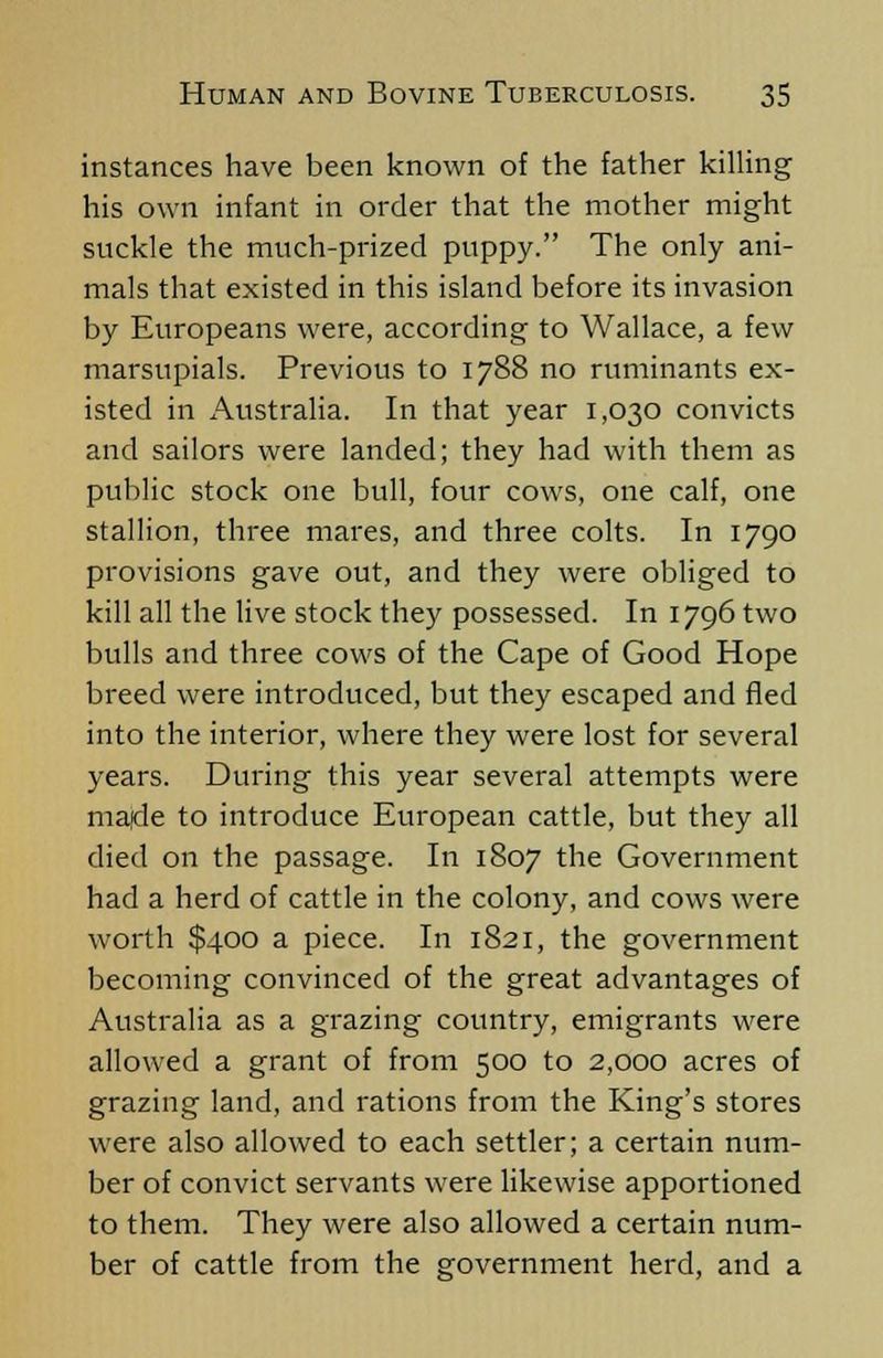 instances have been known of the father killing his own infant in order that the mother might suckle the much-prized puppy. The only ani- mals that existed in this island before its invasion by Europeans were, according to Wallace, a few marsupials. Previous to 1788 no ruminants ex- isted in Australia. In that year 1,030 convicts and sailors were landed; they had with them as public stock one bull, four cows, one calf, one stallion, three mares, and three colts. In 1790 provisions gave out, and they were obliged to kill all the live stock they possessed. In 1796 two bulls and three cows of the Cape of Good Hope breed were introduced, but they escaped and fled into the interior, where they were lost for several years. During this year several attempts were made to introduce European cattle, but they all died on the passage. In 1807 the Government had a herd of cattle in the colony, and cows were worth $400 a piece. In 1821, the government becoming convinced of the great advantages of Australia as a grazing country, emigrants were allowed a grant of from 500 to 2,000 acres of grazing land, and rations from the King's stores were also allowed to each settler; a certain num- ber of convict servants were likewise apportioned to them. They were also allowed a certain num- ber of cattle from the srovernment herd, and a