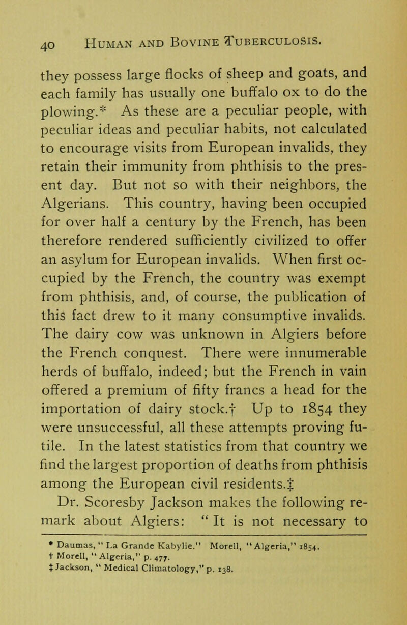 they possess large flocks of sheep and goats, and each family has usually one buffalo ox to do the plowing.* As these are a peculiar people, with peculiar ideas and peculiar habits, not calculated to encourage visits from European invalids, they retain their immunity from phthisis to the pres- ent day. But not so with their neighbors, the Algerians. This country, having been occupied for over half a century by the French, has been therefore rendered sufficiently civilized to offer an asylum for European invalids. When first oc- cupied by the French, the country was exempt from phthisis, and, of course, the publication of this fact drew to it many consumptive invalids. The dairy cow was unknown in Algiers before the French conquest. There were innumerable herds of buffalo, indeed; but the French in vain offered a premium of fifty francs a head for the importation of dairy stock.f Up to 1854 they were unsuccessful, all these attempts proving fu- tile. In the latest statistics from that country we find the largest proportion of deaths from phthisis among the European civil residents.'! Dr. Scoresby Jackson makes the following re- mark about Algiers: It is not necessary to • Daumas, La Grande Kabylie. Morell, Algeria, 1854. i Morell, Algeria, p. 477. t Jackson, Medical Climatology, p. 138.