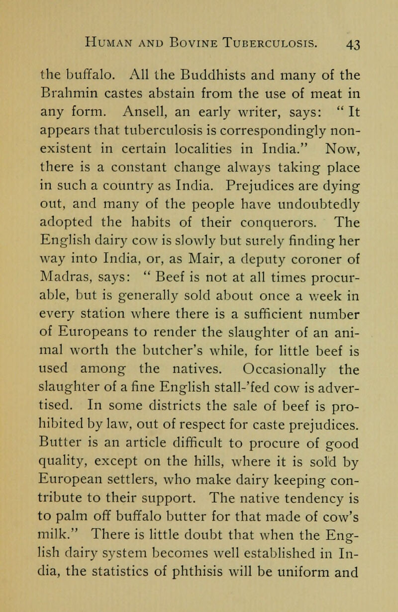 the buffalo. All the Buddhists and many of the Brahmin castes abstain from the use of meat in any form. Ansell, an early writer, says: It appears that tuberculosis is correspondingly non- existent in certain localities in India. Now, there is a constant change always taking place in such a country as India. Prejudices are dying out, and many of the people have undoubtedly adopted the habits of their conquerors. The English dairy cow is slowly but surely finding her way into India, or, as Mair, a deputy coroner of Madras, says: Beef is not at all times procur- able, but is generally sold about once a week in every station where there is a sufficient number of Europeans to render the slaughter of an ani- mal worth the butcher's while, for little beef is used among the natives. Occasionally the slaughter of a fine English stall-'fed cow is adver- tised. In some districts the sale of beef is pro- hibited by law, out of respect for caste prejudices. Butter is an article difficult to procure of good quality, except on the hills, where it is sold by European settlers, who make dairy keeping con- tribute to their support. The native tendency is to palm off buffalo butter for that made of cow's milk. There is little doubt that when the Eng- lish dairy system becomes well established in In- dia, the statistics of phthisis will be uniform and
