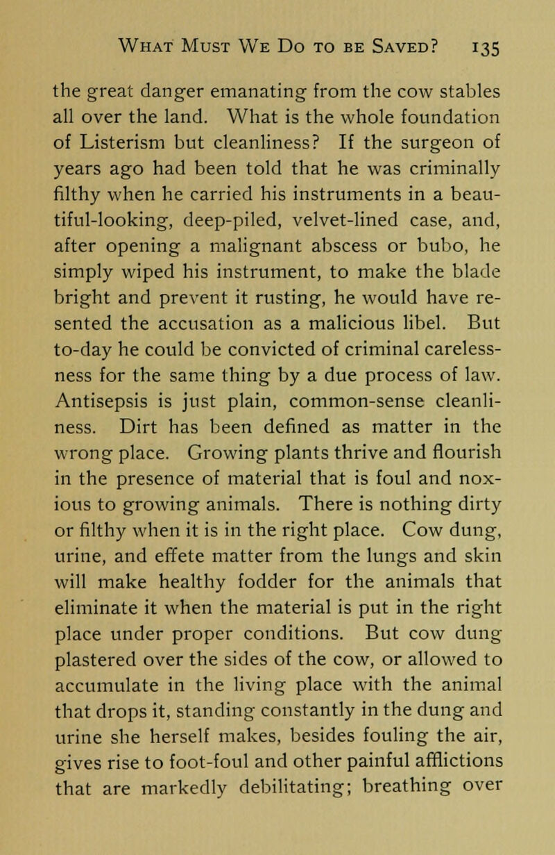the great danger emanating from the cow stables all over the land. What is the whole foundation of Listerism but cleanliness? If the surgeon of years ago had been told that he was criminally filthy when he carried his instruments in a beau- tiful-looking, deep-piled, velvet-lined case, and, after opening a malignant abscess or bubo, he simply wiped his instrument, to make the blade bright and prevent it rusting, he would have re- sented the accusation as a malicious libel. But to-day he could be convicted of criminal careless- ness for the same thing by a due process of law. Antisepsis is just plain, common-sense cleanli- ness. Dirt has been defined as matter in the wrong place. Growing plants thrive and flourish in the presence of material that is foul and nox- ious to growing animals. There is nothing dirty or filthy when it is in the right place. Cow dung, urine, and effete matter from the lungs and skin will make healthy fodder for the animals that eliminate it when the material is put in the right place under proper conditions. But cow dung plastered over the sides of the cow, or allowed to accumulate in the living place with the animal that drops it, standing constantly in the dung and urine she herself makes, besides fouling the air, gives rise to foot-foul and other painful afflictions that are markedly debilitating; breathing over
