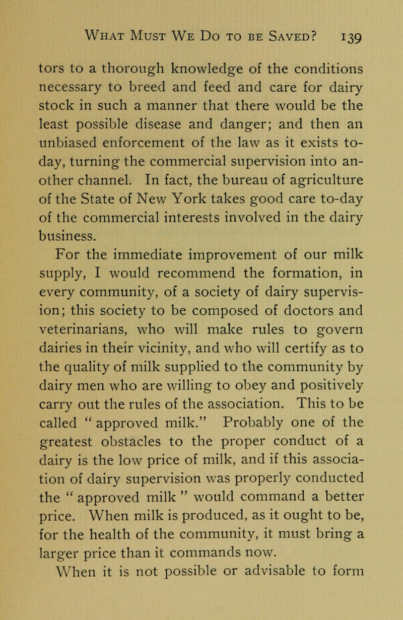 tors to a thorough knowledge of the conditions necessary to breed and feed and care for dairy stock in such a manner that there would be the least possible disease and danger; and then an unbiased enforcement of the law as it exists to- day, turning the commercial supervision into an- other channel. In fact, the bureau of agriculture of the State of New York takes good care to-day of the commercial interests involved in the dairy business. For the immediate improvement of our milk supply, I would recommend the formation, in every community, of a society of dairy supervis- ion; this society to be composed of doctors and veterinarians, who will make rules to govern dairies in their vicinity, and who will certify as to the quality of milk supplied to the community by dairy men who are willing to obey and positively carry out the rules of the association. This to be called approved milk. Probably one of the greatest obstacles to the proper conduct of a dairy is the low price of milk, and if this associa- tion of dairy supervision was properly conducted the approved milk would command a better price. When milk is produced, as it ought to be, for the health of the community, it must bring a larger price than it commands now. When it is not possible or advisable to form