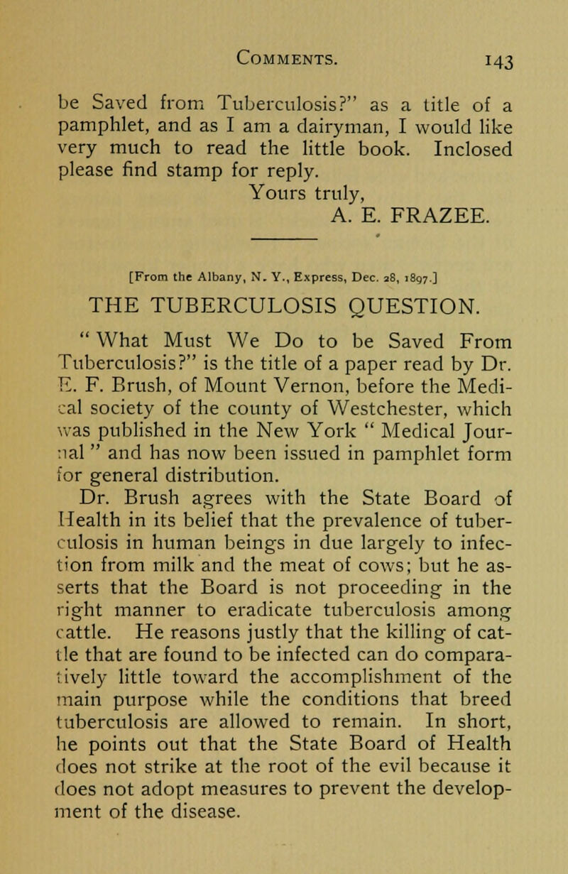 be Saved from Tuberculosis? as a title of a pamphlet, and as I am a dairyman, I would like very much to read the little book. Inclosed please find stamp for reply. Yours truly, A. E. FRAZEE. [From the Albany, N. Y., Express, Dec. 28, 1897.] THE TUBERCULOSIS QUESTION.  What Must We Do to be Saved From Tuberculosis? is the title of a paper read by Dr. E. F. Brush, of Mount Vernon, before the Medi- cal society of the county of Westchester, which was published in the New York  Medical Jour- nal  and has now been issued in pamphlet form lor general distribution. Dr. Brush agrees with the State Board of Health in its belief that the prevalence of tuber- culosis in human beings in due largely to infec- tion from milk and the meat of cows; but he as- serts that the Board is not proceeding in the right manner to eradicate tuberculosis among cattle. He reasons justly that the killing of cat- tle that are found to be infected can do compara- tively little toward the accomplishment of the main purpose while the conditions that breed tuberculosis are allowed to remain. In short, he points out that the State Board of Health does not strike at the root of the evil because it does not adopt measures to prevent the develop- ment of the disease.