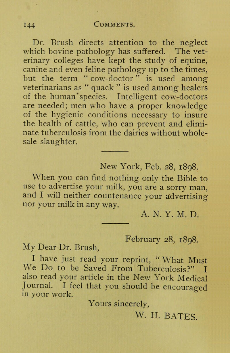 Dr. Brush directs attention to the neglect which bovine pathology has suffered. The vet- erinary colleges have kept the study of equine, canine and even feline pathology up to the times, but the term  cow-doctor is used among veterinarians as  quack  is used among healers of the human'species. Intelligent cow-doctors are needed; men who have a proper knowledge of the hygienic conditions necessary to insure the health of cattle, who can prevent and elimi- nate tuberculosis from the dairies without whole- sale slaughter. New York, Feb. 28, 1898. When you can find nothing only the Bible to use to advertise your milk, you are a sorry man, and I will neither countenance your advertising nor your milk in any way. A. N. Y. M. D. February 28, 1898. My Dear Dr. Brush, I have just read your reprint,  What Must We Do to be Saved From Tuberculosis? I also read your article in the New York Medical Journal. I feel that you should be encouraged in your work. Yours sincerely, W. H. BATES.