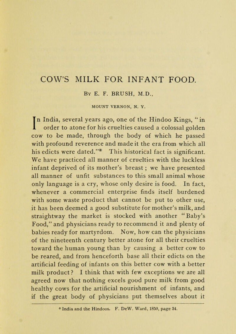 COW'S MILK FOR INFANT FOOD. By E. F. BRUSH, M.D., MOUNT VERNON, N. Y. In India, several years ago, one of the Hindoo Kings, in order to atone for his cruelties caused a colossal golden cow to be made, through the body of which he passed with profound reverence and made it the era from which all his edicts were dated.* This historical fact is significant. We have practiced all manner of cruelties with the luckless infant deprived of its mother's breast ; we have presented all manner of unfit substances to this small animal whose only language is a cry, whose only desire is food. In fact, whenever a commercial enterprise finds itself burdened with some waste product that cannot be put to other use, it has been deemed a good substitute for mother's milk, and straightway the market is stocked with another Baby's Food, and physicians ready to recommend it and plenty of babies ready for martyrdom. Now, how can the physicians of the nineteenth century better atone for all their cruelties toward the human young than by causing a better cow to be reared, and from henceforth base all their edicts on the artificial feeding of infants on this better cow with a better milk product? I think that with few exceptions we are all agreed now that nothing excels good pure milk from good healthy cows for the artificial nourishment of infants, and if the great body of physicians put themselves about it * India and the Hindoos. F. DeW. Ward, 1850, page 34.